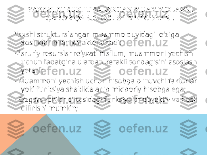 YAXSHI STRUKTURALANGAN MUAMMOLARNI  
QAROR QABUL QILISH METODLARI:
Yaxshi strukturalangan muammo quyidagi   o‘ziga 
xoslik lar  bilan xarakterlanadi:
-Zaruriy resurslar ro‘yxati ma’lum, muammoni yechish 
uchun faqatgina ulardan kerakli sondagisini asoslash 
yetarli;
-  Muammoni yechish uchun hisobga olinuvchi faktorlar 
yoki funksiya shaklida aniq miqdoriy hisobga ega;
-  O‘zgaruvchilar o‘rtasidagi funksiyalar obyektiv va hosil 
qilinishi mumkin;  