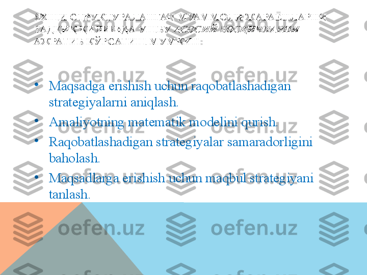 ЯХШИ СТРУКТУРАЛАНГАН МУАММОЛИ ЖАРАЁНЛАРНИ 
ТАДҚИҚ ҚИЛИШДА УШБУ  АСОСИЙ   БОСҚИЧЛАРНИ  
АЖРАТИБ КЎРСАТИШ МУМКИН:
•
Maqsadga erishish uchun raqobatlashadigan 
strategiyalarni aniqlash. 
•
Amaliyotning matematik modelini qurish. 
•
Raqobatlashadigan strategiyalar samaradorligini 
baholash.
•
Maqsadlarga erishish uchun maqbul strategiyani 
tanlash.   