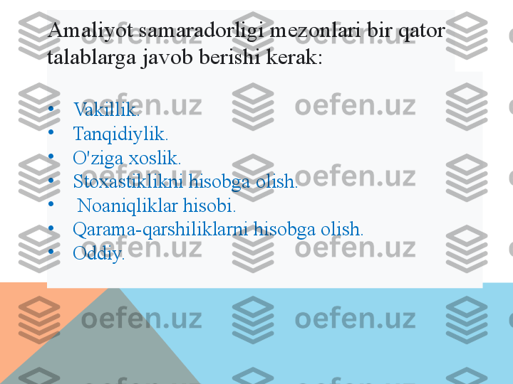 Amaliyot samaradorligi mezonlari bir qator  
talablarga javob berishi kerak:  
•
Vakillik. 
•
Tanqidiylik. 
•
O'ziga xoslik. 
•
Stoхastiklikni hisobga olish.
•
  Noaniqliklar hisobi. 
•
Qarama-qarshiliklarni hisobga olish. 
•
Oddiy.   