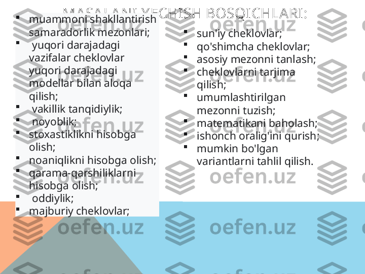 MASA LANI Y ECHISH BOSQICHLARI:

muammoni shakllantirish 
samaradorlik mezonlari;

  yuqori darajadagi 
vazifalar cheklovlar 
yuqori darajadagi 
modellar bilan aloqa 
qilish;

  vakillik tanqidiylik;

  noyoblik; 

stoxastiklikni hisobga 
olish; 

noaniqlikni hisobga olish; 

qarama-qarshiliklarni 
hisobga olish;

  oddiylik; 

majburiy cheklovlar;   
sun'iy cheklovlar;

qo'shimcha cheklovlar;

asosiy mezonni tanlash;

cheklovlarni tarjima 
qilish;

umumlashtirilgan 
mezonni tuzish;

matematikani baholash;

ishonch oralig'ini qurish ;

mumkin bo'lgan 
variantlarni tahlil qilish.    