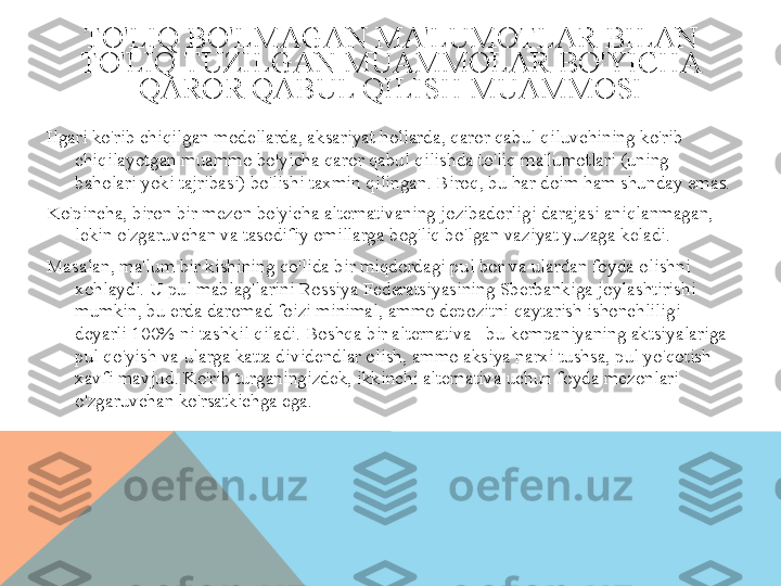 TO'LIQ BO'LMAGAN MA'LUMOTLAR BILAN 
TO'LIQ TUZILGAN MUAMMOLAR BO'YICHA 
QAROR QABUL QILISH MUAMMOSI
Ilgari ko'rib chiqilgan modellarda, aksariyat hollarda, qaror qabul qiluvchining ko'rib 
chiqilayotgan muammo bo'yicha qaror qabul qilishda to'liq ma'lumotlari (uning 
baholari yoki tajribasi) bo'lishi taxmin qilingan. Biroq, bu har doim ham shunday emas.
Ko'pincha, biron bir mezon bo'yicha alternativaning jozibadorligi darajasi aniqlanmagan, 
lekin o'zgaruvchan va tasodifiy omillarga bog'liq bo'lgan vaziyat yuzaga keladi.
Masalan, ma'lum bir kishining qo'lida bir miqdordagi pul bor va ulardan foyda olishni 
xohlaydi. U pul mablag'larini Rossiya Federatsiyasining Sberbankiga joylashtirishi 
mumkin, bu erda daromad foizi minimal, ammo depozitni qaytarish ishonchliligi 
deyarli 100% ni tashkil qiladi. Boshqa bir alternativa - bu kompaniyaning aktsiyalariga 
pul qo'yish va ularga katta dividendlar olish, ammo aksiya narxi tushsa, pul yo'qotish 
xavfi mavjud. Ko'rib turganingizdek, ikkinchi alternativa uchun foyda mezonlari 
o'zgaruvchan ko'rsatkichga ega.  