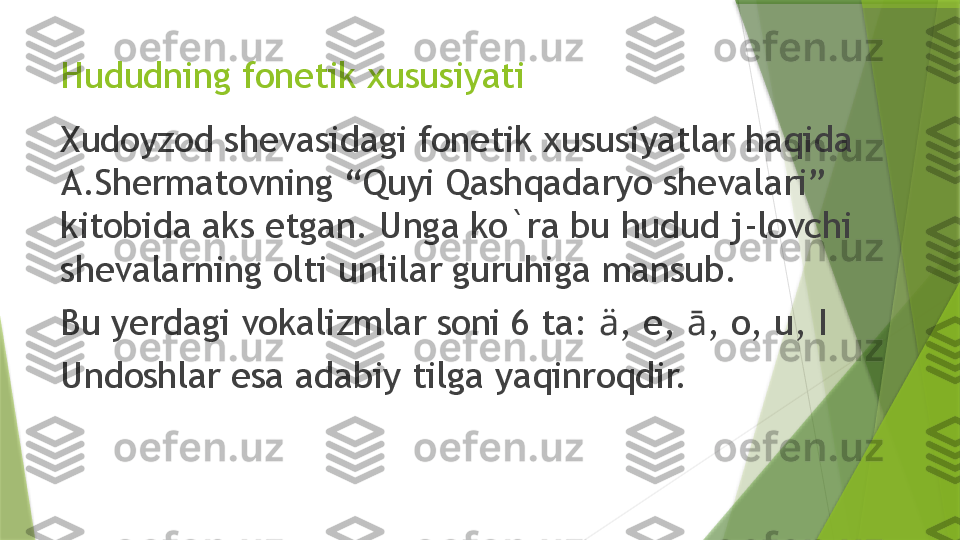 Hududning fonetik xususiyati
Xudoyzod shevasidagi fonetik xususiyatlar haqida 
A.Shermatovning “Quyi Qashqadaryo shevalari” 
kitobida aks etgan. Unga ko`ra bu hudud j-lovchi 
shevalarning olti unlilar guruhiga mansub. 
Bu yerdagi vokalizmlar soni 6 ta:  ä , e,  ā , o, u, I
Undoshlar esa adabiy tilga yaqinroqdir.                 