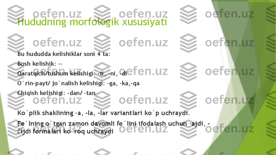 Hududning morfologik xususiyati
Bu hududda kelishiklar soni 4 ta:
Bosh kelishik: --
Qaratqich/tushum kelishigi: -ti, -ni, -di
O`rin-payt/ jo`nalish kelishigi: -ga, -ka,-qa
Chiqish kelishigi: -dan/ -tan
Ko`plik shaklining –a, -la, -lar variantlari ko`p uchraydi.
Fe`lning o`tgan zamon davomli fe`lini ifodalash uchun –ajdi, -
č ijdi formalari ko`roq uchraydi                 