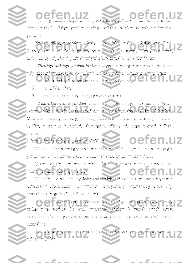   Ijtimoiy   pedagogik   yordamning   vositachilik   yo’nalishi     uch   komponentdan
iborat:   tashkil   qilishga   yordam,   tartibga   solishga   yordam   va   axborot   berishga
yordam. 
Tashkil   qilishga   yordam   oilaviy   dam   olishni   tashkil   qilishga   qaratilgan.
Oilaviy   dam   olish   o’z   ichiga   xayriya   auksionlari   o’tkazish,   oilaviy   bayramlar,
tanlovlar, uy xo’jaligini  yuritish bo’yicha kurslar tashkil qilishdan iborat.
Tartibga  solishga   yordam   berish   muayyan  oilaning  muammosini  hal  qilish
bo’yicha turli muassasa va xizmatlarni faollashtirishdir.  Bunday muammolarga:
1. Bolani tarbiyalash uchun boshqa oilaga topshirish,
2. Bolalikka olish,
3. Bolalarni bolalar uylariga joylashtirish kiradi.
  Axborot   berishga   yordam   oilani     ijtimoiy   himoya   masalalari   bo’yicha
axborot   bilan     ta’minlashga   qaratilgan   va   konsultatitsiya   shaklida   o’tkaziladi.
Masalalar   maishiy,   oilaviy,   mehnat,   fuqorolik,   nafaqa   qonunchiligi,   bolalar,
ayollar,   nogironlar   huquqlari,   shuningdek   oilaviy   nizolarga   tegishli   bo’lishi
mumkin.
Oilada  ijtimoiy pedagogik yordam shakllari
Oilada   ijtimoiy pedagogik yordam shakllari muhtojlarga   ijtimoiy pedagogik
yordam uzoq muddatli va qisqa muddatli ish shakllaridan iborat bo’ladi. 
Qisqa   shakllar   ichidan   olimlar   o’zaro   munosabatlarning   intervent   va
muammoli modellarini ajratishadi.
Oila bilan ish yuritishning  intervent modeli   inqirozli holatda bevosita yordam
ko’rsatishni ko’zda tutadi. Bu inqirozlar oila hayotidagi o’zgarishlar yoki tasodifiy
noxush holatlarga bog’liq bo’lishi mumkin.
Inqirozli  holatga  qaysi  muammolar  sabab   bo’lganidan  qat’iy  nazar  ijtimoiy
pedagogning   vazifasi   bevosita   emotsional   yordam   ko’rsatish   orqali   stress
holatining   ta’sirini   yumshatish   va   oila   kuchlarining   inqirozini   bartaraf   etishga
qaratishdir. 
Bu   holatdagi   yordam   psixologik,   axborot   va   vositachilik   xarakteriga   ega
bo’lishi mumkin.  