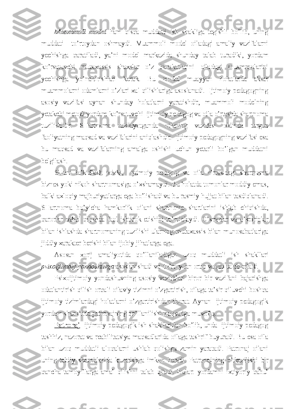 Muammoli   model   ham   qisqa   muddatli   ish   shakliga   tegishli   bo’lib,   uning
muddati     to’rtoydan   oshmaydi.   Muammoli   model   oiladagi   amaliy   vazifalarni
yechishga   qaratiladi,   ya’ni   model   markazida   shunday   talab   turadiki,   yordam
ko’rsatuvchi   mutaxassis   shaxslar   o’z   harakatlarini   oiladagi   muammolarini
yechishga   yo’naltirishlari   kerak.   Bu   model   muayyan   holatlarda   aksar
muammolarni odamlarni o’zlari xal qilishlariga asoslanadi.   Ijtimoiy pedagogning
asosiy   vazifasi   aynan   shunday   holatlarni   yaratishdir,   muammoli   modelning
yetakchi metodi yordam ko’rsatuvchi  ijtimoiy pedagog va oila o’rtasida shartnoma
tuzilishidir.   SHartnoma   tuzilayotganda   oilaning   vazifasi   oldinda   turgan
faoliyatning maqsad va vazifalarini aniqlashdir.  Ijtimoiy pedagogning vazifasi esa
bu   maqsad   va   vazifalarning   amalga   oshishi   uchun   yetarli   bo’lgan   muddatni
belgilash.
SHuni   ta’kidlash   joizki,     ijtimoiy   pedagog   va   oila   o’rtasidagi   shartnoma
biznes yoki nikoh shartnomasiga o’xshamaydi. Bu holatda tomonlar moddiy emas,
balki axloqiy majburiyatlarga ega bo’lishadi va bu rasmiy hujjat bilan tasdiqlanadi.
SHartnoma   bo’yicha   hamkorlik   oilani   shartnoma   shartlarini   ishlab   chiqishda,
qarorlar   qabul   qilishda   faol   ishtirok   etishini   ta’minlaydi.   O’smirlar   va   o’spirinlar
bilan ishlashda shartnomaning tuzilishi ularning mutaxassis bilan munosabatlariga
jiddiy xarakter berishi bilan ijobiy jihatlarga ega. 
Asosan   xorij   amaliyotida   qo’llaniladigan   uzoq   muddatli   ish   shakllari
psixoijtimoiy yondoshuvga  asoslanishadi va  to’rtoydan ortiq vaqtni talab qiladi. 
Psixoijtimoiy   yondashuvning   asosiy   vazifalari   biror   bir   vazifani   bajarishga
odatlantirish qilish orqali oilaviy tizimni o’zgartirish, oilaga ta’sir qiluvchi boshqa
ijtimoiy   tizimlardagi   holatlarni   o’zgartirishdan   iborat.   Aynan     ijtimoiy   pedagogik
yordam sharoitida patronajning qo’llanilishi maqsadga muvofiq. 
Patronaj - ijtimoiy pedagogik ish shakllaridan bo’lib, unda   ijtimoiy pedagog
tashhiz, nazorat va reabilitatsiya maqsadlarida oilaga tashrif buyuradi. Bu esa oila
bilan   uzoq   muddatli   aloqalarni   ushlab   qolishga   zamin   yaratadi.   Patronaj   oilani
uning   tabiiy   sharoitlarida   kuzatishga   imkon   beradi.   Patronajning   o’tkazilishi   bir
qancha   tamoyillarga   amal   qilishni   talab   qiladi.   Bular:   yordamni   ixtiyoriy   qabul 