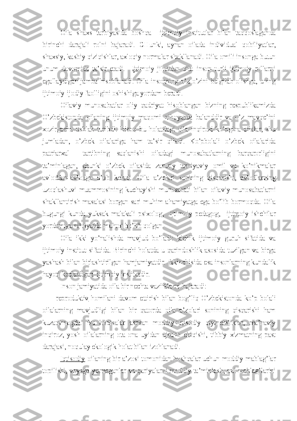 Oila   shaxs   tarbiyasida   boshqa     ijtimoiy   institutlar   bilan   taqqoslaganda
birinchi   darajali   rolni   bajaradi.   CHunki,   aynan   oilada   individual   qobiliyatlar,
shaxsiy, kasbiy qiziqishlar, axloqiy normalar shakllanadi. Oila omili insonga butun
unum   davomida   ta’sir   etadi.     Ijtimoiy   jihatdan   oila   inson   turli   ijtimoiy   rollarni
egallaydigan jamoa hisoblanadi. Oila insonning o’z-o’zini  belgilab olishga, uning
ijtimoiy-ijodiy faolligini oshishiga yordam beradi.
Oilaviy   munosabatlar   oliy   qadriyat   hisoblangan   bizning   respublikamizda
O’zbekistonda   oilaning   ijtimoiy   maqomi   nihoyatda   balanddir   va   o’z   mavqe’ini
xozirgacha   ushlab   turibdi.   Biroq   bu   holatdagi   oila   inqirozi   ko’pgina   oilalar,   shu
jumladan,   o’zbek   oilalariga   ham   ta’sir   qiladi.   Ko’pbolali   o’zbek   oilalarida
patriarxal     tartibning   saqlanishi   oiladagi   munosabatlarning   barqarorligini
ta’minlagan,   chunki   o’zbek   oilasida   zaruriy   tarbiyaviy   omil   va   ko’nikmalar
avloddan-avlodga   o’tib   keladi.   Oila   a’zolari   sonining   qisqarishi,   avlodlarning
uzoqlashuvi   muammosining   kuchayishi   munosabati   bilan   oilaviy   munosabatlarni
shakllantirish masalasi  borgan sari  muhim  ahamiyatga ega bo’lib bormoqda. Oila
bugungi   kunda   yuksak   malakali   psixolog,     ijtimoiy   pedagog,     ijtimoiy   ishchilar
yordamiga nihoyatda muhtoj bo’lib qolgan.
Oila   ikki   yo’nalishda   mavjud   bo’ladi:   kichik   ijtimoiy   guruh   sifatida   va
ijtimoiy institut sifatida. Birinchi holatda u qarindoshlik asosida tuzilgan va birga
yashash bilan birlashtirilgan hamjamiyatdir. Ikkinchisida esa insonlarning kundalik
hayoti kechadigan  ijtimoiy institutdir.
Inson jamiyatida oila bir nechta vazifalarni bajaradi:
reproduktiv -homilani   davom   ettirish   bilan   bog’liq   O’zbekistonda   ko’p   bolali
oilalarning   mavjudligi   bilan   bir   qatorda   oila   a’zolari   sonining   qisqarishi   ham
kuzatilmoqda.   Bu   hodisalar   asosan   moddiy-iqtisodiy   qiyinchiliklar,   ma’naviy
inqiroz,   yosh   oilalarning   ota-ona   uyidan   ajralib   chiqishi,   tibbiy   xizmatning   past
darajasi, noqulay ekologik holat bilan izohlanadi.
Iqtisodiy -oilaning bir a’zosi tomonidan boshqalar uchun moddiy mablag’lar
topilishi, voyaga yetmaganlar va qariyalarni moddiy ta’minlash, pul mablag’larini 