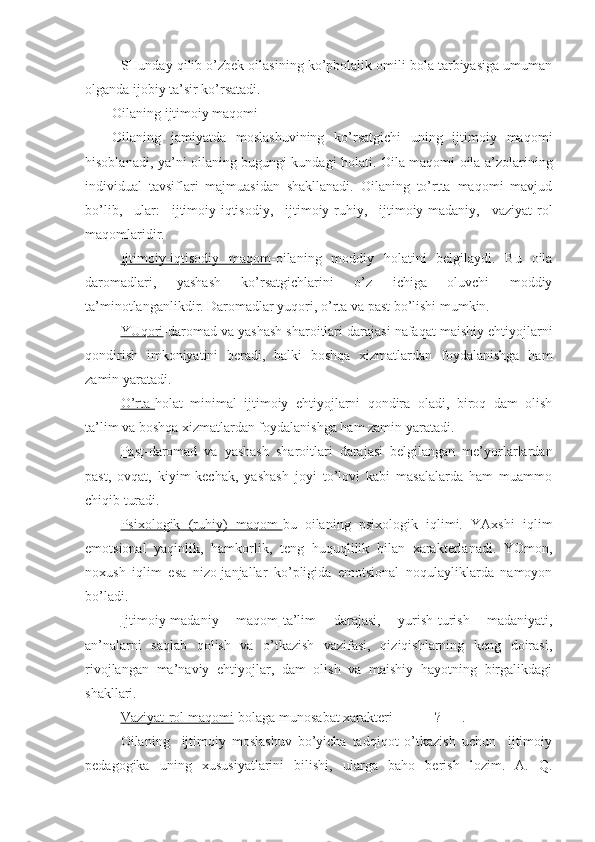 SHunday qilib o’zbek oilasining ko’pbolalik omili bola tarbiyasiga umuman
olganda ijobiy ta’sir ko’rsatadi.
Oilaning ijtimoiy maqomi
Oilaning   jamiyatda   moslashuvining   ko’rsatgichi   uning   ijtimoiy   maqomi
hisoblanadi, ya’ni oilaning bugungi kundagi holati. Oila maqomi oila a’zolarining
individual   tavsiflari   majmuasidan   shakllanadi.   Oilaning   to’rtta   maqomi   mavjud
bo’lib,   ular:   ijtimoiy-iqtisodiy,   ijtimoiy-ruhiy,   ijtimoiy-madaniy,   vaziyat-rol
maqomlaridir. 
Ijtimoiy-iqtisodiy   maqom -oilaning   moddiy   holatini   belgilaydi.   Bu   oila
daromadlari,   yashash   ko’rsatgichlarini   o’z   ichiga   oluvchi   moddiy
ta’minotlanganlikdir. Daromadlar yuqori, o’rta va past bo’lishi mumkin.  
YUqori -daromad va yashash sharoitlari darajasi nafaqat maishiy ehtiyojlarni
qondirish   imkoniyatini   beradi,   balki   boshqa   xizmatlardan   foydalanishga   ham
zamin yaratadi.
O’rta- holat   minimal   ijtimoiy   ehtiyojlarni   qondira   oladi,   biroq   dam   olish
ta’lim va boshqa xizmatlardan foydalanishga ham zamin yaratadi.
Past -daromad   va   yashash   sharoitlari   darajasi   belgilangan   me’yorlarlardan
past,   ovqat,   kiyim-kechak,   yashash   joyi   to’lovi   kabi   masalalarda   ham   muammo
chiqib turadi.
Psixologik   (ruhiy)   maqom- bu   oilaning   psixologik   iqlimi.   YAxshi   iqlim
emotsional   yaqinlik,   hamkorlik,   teng   huquqlilik   bilan   xarakterlanadi.   YOmon,
noxush   iqlim   esa   nizo-janjallar   ko’pligida   emotsional   noqulayliklarda   namoyon
bo’ladi.
Ijtimoiy-madaniy   maqom -ta’lim   darajasi,   yurish-turish   madaniyati,
an’nalarni   saqlab   qolish   va   o’tkazish   vazifasi,   qiziqishlarning   keng   doirasi,
rivojlangan   ma’naviy   ehtiyojlar,   dam   olish   va   maishiy   hayotning   birgalikdagi
shakllari.
Vaziyat-rol maqomi -bolaga munosabat xarakteri______?___.
Oilaning     ijtimoiy   moslashuv   bo’yicha   tadqiqot   o’tkazish   uchun     ijtimoiy
pedagogika   uning   xususiyatlarini   bilishi,   ularga   baho   berish   lozim.   A.   Q. 