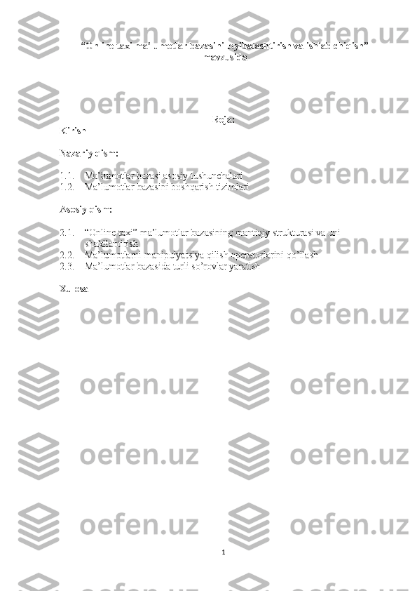  “ Online taxi ma’lumotlar bazasini loyihalashtirish va ishlab chiqish”
 mavzusida
Reja:
Kirish
Nazariy qism:
1.1. Ma’lumotlar bazasi asosiy tushunchalari
1.2. Ma’lumotlar bazasini boshqarish tizimlari
Asosiy qism:
2.1. “Online taxi” ma’lumotlar bazasining mantiqiy strukturasi va uni 
shakllantirish
2.2. Ma’lumotlarni manipulyatsiya qilish operatorlarini qo’llash
2.3. Ma’lumotlar bazasida turli so’rovlar yaratish
Xulosa
1 