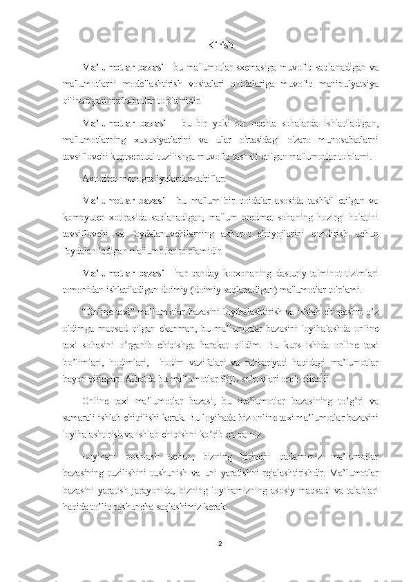 Kirish
Ma'lumotlar bazasi   - bu ma'lumotlar sxemasiga muvofiq saqlanadigan va
ma'lumotlarni   modellashtirish   vositalari   qoidalariga   muvofiq   manipulyatsiya
qilin adi gan ma'lumotlar to'plamidir.
Ma'lumotlar   bazasi   –   bu   bir   yoki   bir   nechta   sohalar da   ishlatiladigan ,
ma'lumotlarning   xususiyatlarini   va   ular   o'rtasidagi   o'zaro   munosabatlarni
tavsiflovchi kontseptual tuzilishga muvofiq tashkil etilgan ma'lumotlar to'plami.
Avtoritet  monografiyalar dan  ta'riflar:
Ma'lumotlar   bazasi   -   bu   ma'lum   bir   qoidalar   asosida   tashkil   etilgan   va
kompyuter   xotirasida   saqlanadigan,   ma'lum   predmet   sohaning   hozirgi   holatini
tavsiflovchi   va   foydalanuvchilarning   axborot   ehtiyojlarini   qondirish   uchun
foydalaniladigan ma'lumotlar to'plamidir.
Ma'lumotlar   bazasi   -   har   qanday   korxonaning   dasturiy   ta'minot   tizimlari
tomonidan ishlatiladigan doimiy (doimiy saqlanadigan) ma'lumotlar to'plami.
“ Online   taxi ”   ma ’ lumotlar   bazasini   loyihalashtirish   va   ishlab   chiqiashni   o ’ z
oldimga   maqsad   qilgan   ekanman ,   bu   ma ’ lumotlar   bazasini   loyihalashda   online
taxi   sohasini   o ’ rganib   chiqishga   harakat   qildim .   Bu   kurs   ishida   online   taxi
bo ’ limlari ,   hodimlari ,     hodim   vazifalari   va   rahbariyati   haqidagi   ma ’ lumotlar
bayon   qilingan .  Albatda   bu   ma ’ lumotlar   SQL   so ’ rovlari   orqli   olinadi . 
Online   taxi   ma ’ lumotlar   bazasi ,   bu   ma ’ lumotlar   bazasining   to ’ g ’ ri   va
samarali   ishlab   chiqilishi   kerak .  Bu   loyihada   biz   online   taxi   ma ’ lumotlar   bazasini
loyihalashtirish   va   ishlab   chiqishni   ko ’ rib   chiqamiz .
Loyihani   boshlash   uchun ,   bizning   birinchi   qadamimiz   ma ’ lumotlar
bazasining   tuzilishini   tushunish   va   uni   yaratishni   rejalashtirishdir .   Ma ’ lumotlar
bazasini   yaratish   jarayonida ,   bizning   loyihamizning   asosiy   maqsadi   va   talablari
haqida   to ’ liq   tushuncha   saqlashimiz   kerak . 
2 