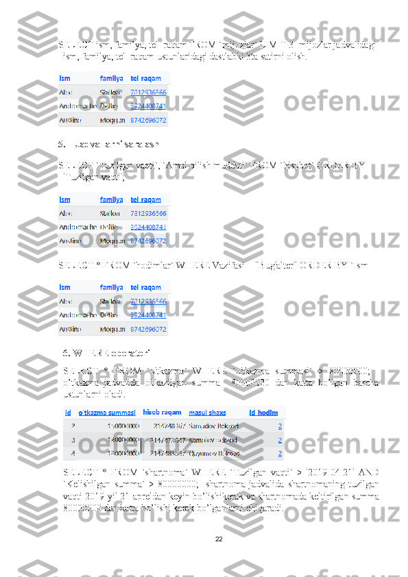 SELECT ism, familya, tel_raqam FROM `mijozlar` LIMIT 3 -mijozlar jadvalidagi 
ism, familya, tel_raqam  ustunlaridagi dastlabki 3ta satirni olish.
5.  Jadvallarni saralash
SELECT `Tuzilgan vaqti`, `Amal qilish muddati` FROM `hisobot` ORDER BY 
'Tuzilgan vaqti';
SELECT * FROM `hodimlar` WHERE Vazifasi = "Bug'alter" ORDER BY `Ism
6.  WHERE operatori
SELECT   *   FROM   `o'tkazma`   WHERE   `o'tkazma   summasi`   >   80000000;   -
o’tkazma   jadvalida   o'tkazilgan   summa     80000000   dan   katta   bo’lgan   barcha
ustunlarni oladi.
SELECT   *   FROM   ` shartnoma `   WHERE   ` Tuzilgan   vaqti `   >   '2019-04-21'   AND
` Kelishilgan   summa `   >   80000000;   - shartnoma   jadvalida   shartnomaning   tuzilgan
vaqti  2019- yil  21- apreldan   keyin   bo ’ lishikerak   va   shartnomada   keltirilgan   summa
80000000  dan   katta   bo ’ lishi   kerak   bo ’ lganlarni   chiqaradi .
22 