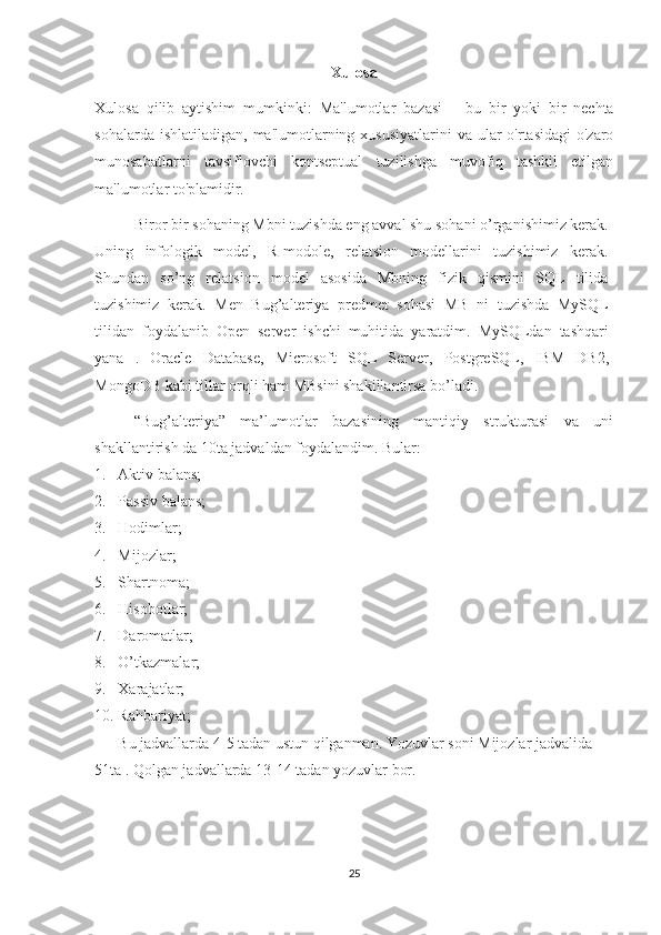 Xulosa 
Xulosa   qilib   aytishim   mumkinki:   Ma'lumotlar   bazasi   –   bu   bir   yoki   bir   nechta
sohalar da ishlatiladigan,   ma'lumotlarning xususiyatlarini  va ular  o'rtasidagi  o'zaro
munosabatlarni   tavsiflovchi   kontseptual   tuzilishga   muvofiq   tashkil   etilgan
ma'lumotlar to'plamidir. 
Biror bir sohaning Mbni tuzishda eng avval shu sohani o’rganishimiz kerak.
Uning   infologik   model,   R-modole,   relatsion   modellarini   tuzishimiz   kerak.
Shundan   so’ng   relatsion   model   asosida   Mbning   fizik   qismini   SQL   tilida
tuzishimiz   kerak.   Men   Bug’alteriya   predmet   sohasi   MB   ni   tuzishda   MySQL
tilidan   foydalanib   Open   server   ishchi   muhitida   yaratdim.   MySQLdan   tashqari
yana   .   Oracle   Database ,   Microsoft   SQL   Server ,   PostgreSQL ,   IBM   DB2 ,
MongoDB  kabi tillar orqli ham MBsini shakillantirsa bo’ladi. 
“Bug’alteriya”   ma’lumotlar   bazasining   mantiqiy   strukturasi   va   uni
shakllantirish da 10ta jadvaldan foydalandim. Bular: 
1. Aktiv balans;
2. Passiv balans;
3. Hodimlar;
4. Mijozlar;
5. Shartnoma;
6. Hisobotlar;
7. Daromatlar;
8. O’tkazmalar;
9. Xarajatlar;
10. Rahbariyat;
Bu jadvallarda 4-5 tadan ustun qilganman. Yozuvlar soni Mijozlar jadvalida
51ta . Qolgan jadvallarda 13-14 tadan yozuvlar bor.
25 