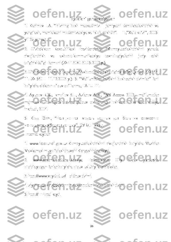 Foydalanilgan adabiyotlar
1.   Karimov   I.A.   “Bizning   bosh   maqsadimiz   –   jamiyatni   demokratlashtirish   va
yangilash, mamlakatni modernizatsiya va isloh etishdir”. – T.,”Xalq so‘zi”, 2005-
yil 29-yanvar. 
2.   O‘zbekiston   Respublikasi   Prezidentining   “Kompyuterlashtirishni   yanada
rivojlantirish   va   axborot-kommunikatsiya   texnologiyalarini   joriy   etish
to‘g‘risida”gi Farmoni (№PF-3080 30.05.2002 y.). 
3. O‘zbekiston Respublikasining “Axborotlashtirish to‘g‘risida”gi Qonuni. (№563-
11.   №   560-II   11.12.2003   y.).   5.   “Ma’lumotlar   bazasini   boshqarish   tizimlar”   fani
bo’yicha elektron o’quv qo’llanma, TATU FF. 
4.   Ayupov   R.X.,   Ismoilov   S.I.,   Azlarov   A.X.,   “MS   Access   2002   -   ma’lumotlar
majmuasini   boshqarish   tizimi”(o’quv   qo’llanma)   Toshkent.:   Toshkent   Moliya
instituti, 2004. 
5.   Кодд   Э.Ф.,   “Реляционная   модель   данных   для   больших   совместно
используемых банков данных”. СУБД . 1995  г .
 Internet saytlari 
1.   www.ictcouncil.gov.uz-Kompyuterlashtirishni   rivojlantirish   bo`yicha   Vazirlar
Maxkamasi muvofiqlashtiruvchi Kengashining sayti. 
2.   www.ecsoman.edu.ru–Rossiya   Federatsiyasi   Oliy   o`quv   yurtlarida
o`qitilayotgan fanlar bo`yicha o`quv-uslubiy komplekslar. 
3. http://www.voydod.uz/ - qidiruv tizimi. 
4. ziyonet.uz–O`zbekistonning axborotlarni izlab topish tizimi. 
5. http://ITPortal sayti.
26 