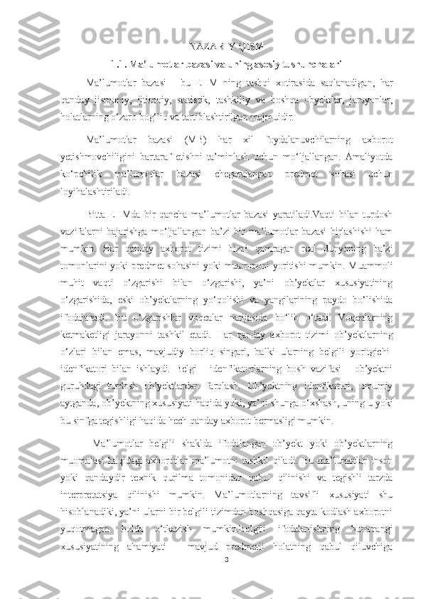 NAZARIY   QISM
1.1. Ma’lumotlar bazasi va uning asosiy tushunchalari
Ma’lumotlar   bazasi   -   bu   EHM   ning   tashqi   xotirasida   saqlanadigan,   har
qanday   jismoniy,   ijtimoiy,   statistik,   tashkiliy   va   boshqa   obyektlar,   jarayonlar,
holatlarning o‘zaro bog‘liq va tartiblashtirilgan majmuidir. 
Ma’lumotlar   bazasi   (MB)   har   xil   foydalanuvchilarning   axborot
yetishmovchiligini   bartaraf   etishni   ta’minlash   uchun   mo‘ljallangan.   Amaliyotda
ko‘pchilik   ma’lumotlar   bazasi   chegaralangan   predmet   sohasi   uchun
loyihalashtiriladi. 
Bitta   EHMda   bir   qancha   ma’lumotlar   bazasi   yaratiladi.Vaqti   bilan   turdosh
vazifalarni   bajarishga   mo‘ljallangan   ba’zi   bir   ma’lumotlar   bazasi   birlashishi   ham
mumkin.   Har   qanday   axborot   tizimi   bizni   qamragan   real   dunyoning   ba’zi
tomonlarini yoki predmet sohasini  yoki muammoni yoritishi mumkin. Muammoli
muhit   vaqti   o‘zgarishi   bilan   o‘zgarishi,   ya’ni   ob’yektlar   xususiyatining
o‘zgarishida,   eski   ob’yektlarning   yo‘qolishi   va   yangilarining   paydo   bo‘lishida
ifodalanadi.   Bu   o‘zgarishlar   voqealar   natijasida   bo‘lib   o‘tadi.   Voqealarning
ketmaketligi   jarayonni   tashkil   etadi.   Har   qanday   axborot   tizimi   ob’yektlarning
o‘zlari   bilan   emas,   mavjudiy   borliq   singari,   balki   ularning   belgili   yoritgichi-
idenfikatori   bilan   ishlaydi.   Belgi   -   idenfikatorlarning   bosh   vazifasi   -   ob’yektni
guruhdagi   turdosh   ob’yektlardan   farqlash.   Ob’yektning   idenfikatori,   umumiy
aytganda, ob’yektning xususiyati haqida yoki, ya’ni shunga o‘xshash, uning u yoki
bu sinfga tegishligi haqida hech qanday axborot bermasligi mumkin.
  Ma’lumotlar   belgili   shaklda   ifodalangan   ob’yekt   yoki   ob’yektlarning
muomalasi   haqidagi   axborotlar   ma’lumotni   tashkil   qiladi.   Bu   ma’lumotlar   inson
yoki   qandaydir   texnik   qurilma   tomonidan   qabul   qilinishi   va   tegishli   tarzda
interpretatsiya   qilinishi   mumkin.   Ma’lumotlarning   tavsifli   xususiyati   shu
hisoblanadiki, ya’ni ularni bir belgili tizimdan boshqasiga qayta kodlash axborotni
yuqotmagan   holda   o‘tkazish   mumkin.Belgili   ifodalanishning   bunaqangi
xususiyatining   ahamiyati   -   mavjud   predmetli   holatning   qabul   qiluvchiga
3 