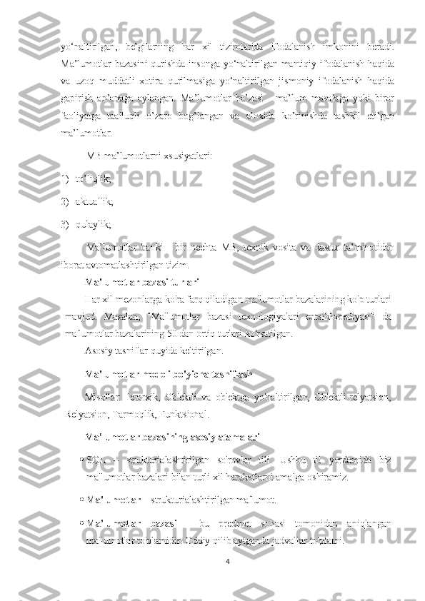 yo‘naltirilgan,   belgilarning   har   xil   tizimlarida   ifodalanish   imkonini   beradi.
Ma’lumotlar  bazasini  qurishda insonga  yo‘naltirilgan mantiqiy ifodalanish  haqida
va   uzoq   muddatli   xotira   qurilmasiga   yo‘naltirilgan   jismoniy   ifodalanish   haqida
gapirish   an’anaga   aylangan.   Ma’lumotlar   ba’zasi   -   ma’lum   masalaga   yoki   biror
faoliyatga   taalluqli   o’zaro   bog’langan   va   aloxida   ko’rinishda   tashkil   etilgan
ma’lumotlar. 
MB ma’lumotlarni xsusiyatlari:
1) t o’ li q lik; 
2) aktuallik;
3) q ulaylik;
Ma’lumotlar   banki   -   bir   nechta   MB,   texnik   vosita   va   dastur   ta’minotidan
iborat avtomatlashtirilgan tizim.
Ma'lumotlar bazasi turlari
Har xil mezonlarga ko'ra farq qiladigan ma'lumotlar bazalarining ko'p turlari
mavjud.   Masalan,   "Ma'lumotlar   bazasi   texnologiyalari   entsiklopediyasi"   da
ma'lumotlar bazalarining 50 dan ortiq turlari ko'rsatilgan.
Asosiy tasniflar quyida keltirilgan.
Ma'lumotlar modeli bo'yicha tasniflash
Misollar:   Ierarxik,   Ob'ektli   va   ob'ektga   yo'naltirilgan,   Ob'ektli-relyatsion,
Relyatsion, Tarmoqlik, Funktsional.
Ma’lumotlar bazasining asosiy atamalari
 SQL   –   strukturi alashtirilgan   so'rovlar   tili.   Ushbu   til   yordamida   biz
ma'lumotlar bazalari bilan turli xil harakatlarni amalga oshiramiz.
 Ma'lumotlar  –  strukturi alashtirilgan ma'lumot.
 Ma'lumotlar   bazasi   -   bu   predmet   sohasi   tomonidan   aniqlangan
ma'lumotlar to'plamidir. Oddiy qilib aytganda jadvallar to'plami .
4 