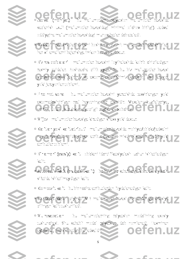  Jadval   (mohiyat)   -   bu   ma'lumotlarni   relyatsion   ma'lumotlar   bazasida
saqlanish   usuli   (ma'lumotlar   bazasidagi   minimal   o'lchov   birligi).   Jadval
oddiygina ma'lumotlar bazasidagi munosabatlar deb ataladi.
 MBBT  – ma'lumotlar bazasini boshqarish tizimi: ma'lumotlar bazalari bilan
har xil amallarni bajarishga imkon beruvchi dastur.
 Biznes   qoidalari   -   ma'lumotlar   bazasini   loyihalashda   ko'rib   chiqiladigan
rasmiy   qoidalar.   Boshqacha   qilib   aytganda:   bu   biz   ma'lumotlar   bazasi
yordamida   tavsiflashimiz   va   avtomatlashtirishimiz   kerak   bo'lgan   jarayon
yoki jarayonlar to'plami.
 Predmet   soha   –   bu   ma'lumotlar   bazasini   yaratishda   tasvirlangan   yoki
avtomatlashtirilgan   real   hayotning   bir   qismidir.   Masalan:   bug’alteriya,
ombor, do'kon, kutubxona, yoqilg'i quyish shoxobchasi.
 Mijoz -  ma'lumotlar bazasiga kiradigan shaxs yoki dastur.
 Kalitlar yoki kalit atributi  - ma'lumotlar bazasida mohiyat/ob'ekt/jadvalni
noyob   ravishda   aniqlaydigan   atribut   (ustunni   misol   qilsada   bo’ladi)   yoki
atributlar to'plami.
 Birlamchi (asosiy) kalit  - ob'ektni identifikatsiyalash  uchun ishlatiladigan
kalit.
 Alternativ kalit (muqobil kalit)  - bu ba'zi bir sabablarga ko'ra asosiy kalit
sifatida ishlatilmaydigan kalit.
 Kompozit kalit -  bu bir nechta atributlardan foydalanadigan kalit.
 Surroqat   kalit   -   qiymati   MB   ma'lumotlar   bazasi   tomonidan   generatsiya
qilingan kalit tushuniladi.
 Munosabatlar   -   bu   ma'lumotlarning   relyatsion   modelining   asosiy
tushunchasi.   Shu   sababli   model   relyatsion   deb   nomlanadi.   Taxminan
aytganda, munosabatlar- bu jadvaldir.
5 