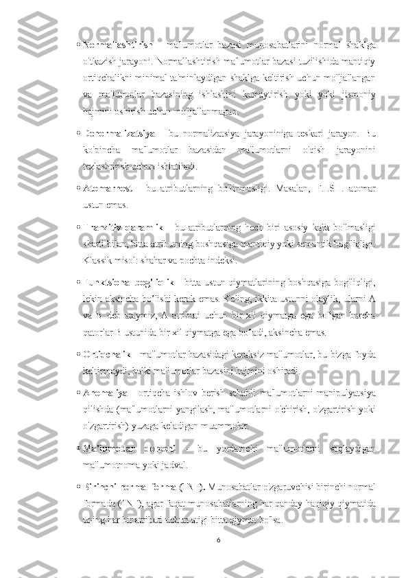  Normallashtirish   -   ma'lumotlar   bazasi   munosabatlarini   normal   shaklga
o'tkazish jarayoni. Normallashtirish ma'lumotlar bazasi tuzilishida mantiqiy
ortiqchalikni minimal ta'minlaydigan shaklga keltirish uchun mo'ljallangan
va   ma'lumotlar   bazasining   ishlashini   kamaytirish   yoki   yoki   jismoniy
hajmini oshirish uchun mo'ljallanmagan.
 Denormalizatsiya   -   bu   normalizatsiya   jarayoninig a   teskari   jarayon.   Bu
ko'pincha   ma'lumotlar   bazasidan   ma'lumotlarni   o'qish   jarayonini
tezlashtirish uchun ishlatiladi.
 Atomarnost   -   bu   atributlarning   bo'linmasligi.   Masalan,   F.I.SH.   atomar
ustun emas.
 Tranzitiv   qaramlik   -   bu   atributlarning   hech   biri   asosiy   kalit   bo'lmasligi
sharti bilan, bitta atributning boshqasiga mantiqiy yoki semantik bog'liqligi.
Klassik misol: shahar va pochta indeksi.
 Funktsional  bog'liqlik   - bitta ustun qiymatlarining boshqasiga  bog'liqligi,
lekin   aksincha   bo’lishi kerak emas . Keling, ikkita ustunni olaylik, ularni A
va   B   deb   ataymiz,   A   atributi   uchun   bir   xil   qiymatga   ega   bo'lgan   barcha
qatorlar B ustunida bir xil qiymatga ega bo'ladi, aksincha emas.
 Ortiqchalik  - ma'lumotlar bazasidagi keraksiz ma'lumotlar, bu bizga foyda
keltirmaydi, balki ma'lumotlar bazasini hajmini oshiradi.
 Anomaliya   -   ortiqcha   ishlov   berish   sababli   ma'lumotlarni   manipulyatsiya
qilishda (ma'lumotlarni yangilash, ma'lumotlarni o'chirish, o'zgartirish yoki
o'zgartirish) yuzaga keladigan muammolar.
 Ma'lumotlar   domeni   -   bu   yordamchi   ma'lumotlarni   saqlaydigan
ma'lumotnoma yoki jadval. 
 Birinchi normal forma (1NF).  Munosabatlar o'zgaruvchisi birinchi normal
forma da (1NF), agar faqat munosabatlarning har qanday haqiqiy qiymatida
uning har bir atributi uchun atigi bitta qiymat bo'lsa.
6 