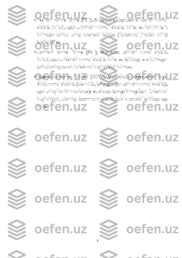  Ikkinchi normal forma (2NF).   Aloqadorlik o'zgaruvchisi ikkinchi normal
shaklda   bo'ladi,   agar   u   birinchi   normal   shaklda   bo'lsa   va   har   bir   kalit
bo'lmagan   atribut   uning   potentsial   kalitiga   (funktsional   jihatdan   to'liq)
bog'liq bo'lsa.
 Uchinchi   normal   forma   (3NF).   Munosabat   uchinchi   normal   shaklda
bo'ladi,   agar   u   ikkinchi   normal   shaklda   bo'lsa   va   kalitlarga   xos   bo'lmagan
atributlarning tranzit funktsional bog'liqliklari bo'lmasa.
 Boys-Kodd   normal   formasi   (BCNF).   Munosabatlar   o'zgaruvchisi   Boys-
Kodd   normal shaklida (aks holda, kengaytirilgan uchinchi normal shaklda),
agar   uning   har   bir   noan'anaviy   va   chapga   kamaytirilmaydigan   funktsional
bog'liqliklari,   ularning   determinanti   sifatida   ba'zi   potentsial   kalitlarga   ega
bo'lsa.
7 