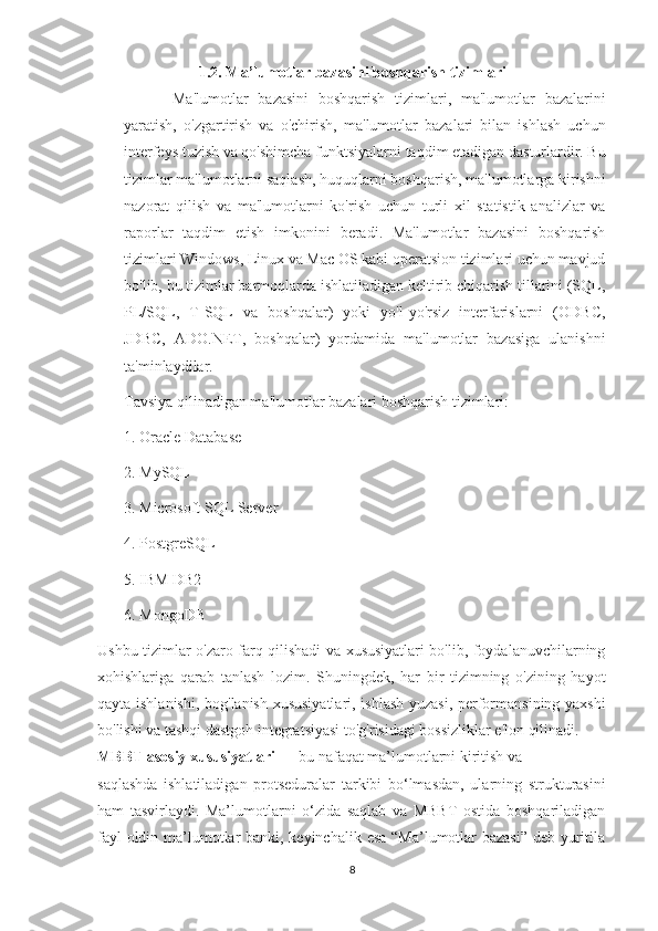 1.2. Ma’lumotlar bazasini boshqarish tizimlari
Ma'lumotlar   bazasini   boshqarish   tizimlari,   ma'lumotlar   bazalarini
yaratish,   o'zgartirish   va   o'chirish,   ma'lumotlar   bazalari   bilan   ishlash   uchun
interfeys tuzish va qo'shimcha funktsiyalarni taqdim etadigan dasturlardir. Bu
tizimlar ma'lumotlarni saqlash, huquqlarni boshqarish, ma'lumotlarga kirishni
nazorat   qilish   va   ma'lumotlarni   ko'rish   uchun   turli   xil   statistik   analizlar   va
raporlar   taqdim   etish   imkonini   beradi.   Ma'lumotlar   bazasini   boshqarish
tizimlari Windows, Linux va Mac OS kabi operatsion tizimlari uchun mavjud
bo'lib,  b u tizimlar barmoqlarda ishlatiladigan keltirib chiqarish tillarini (SQL,
PL/SQL,   T-SQL   va   boshqalar)   yoki   yo'l-yo'rsiz   interfarislarni   (ODBC,
JDBC,   ADO.NET,   boshqalar)   yordamida   ma'lumotlar   bazasiga   ulanishni
ta'minlaydilar.
Tavsiya qilinadigan ma'lumotlar bazalari boshqarish tizimlari:
1. Oracle Database
2. MySQL
3. Microsoft SQL Server
4. PostgreSQL
5. IBM DB2
6. MongoDB
Ushbu tizimlar o'zaro farq qilishadi va xususiyatlari bo'lib, foydalanuvchilarning
xohishlariga   qarab   tanlash   lozim.   Shuningdek,   har   bir   tizimning   o'zining   hayot
qayta ishlanishi, bog'lanish xususiyatlari, ishlash yuzasi, performansining yaxshi
bo'lishi va tashqi dastgoh integratsiyasi to'g'risidagi bossizliklar e'lon qilinadi.
MBBT asosiy xususiyatlari  — bu nafaqat ma’lumotlarni kiritish va
saqlashda   ishlatiladigan   protseduralar   tarkibi   bo‘lmasdan,   ularning   strukturasini
ham   tasvirlaydi.   Ma’lumotlarni   o‘zida   saqlab   va   MBBT   ostida   boshqariladigan
fayl  oldin ma’lumotlar  banki, keyinchalik esa “Ma’lumotlar  bazasi”  deb yuritila
8 