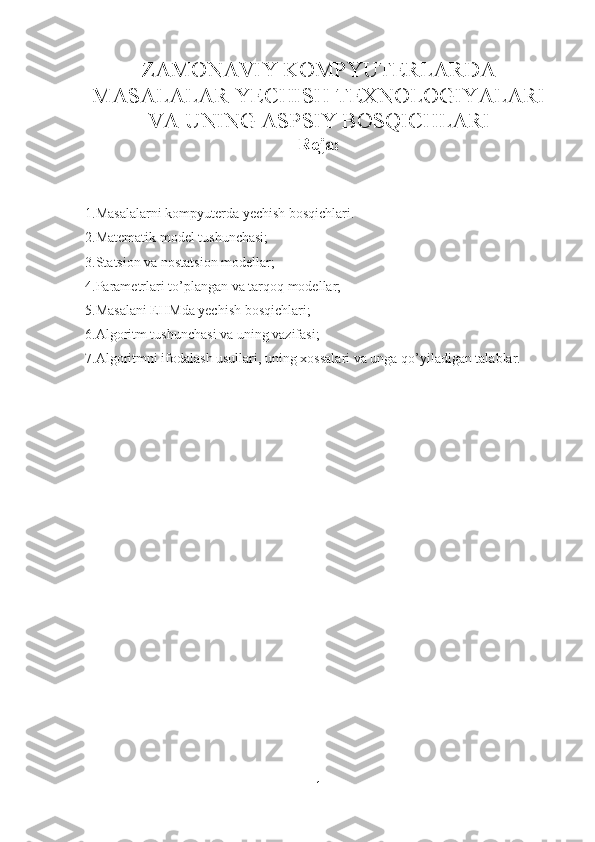 ZAMONAVIY KOMPYUTERLARDA
MASALALAR YECHISH TEXNOLOGIYALARI
VA UNING ASPSIY BOSQICHLARI
Reja:
1.Masalalarni kompyuterda yechish bosqichlari.
2.Matematik model tushunchasi;
3.Statsion va nostatsion modellar;
4.Parametrlari to’plangan va tarqoq modellar;
5.Masalani EHMda yechish bosqichlari;
6.Algoritm tushunchasi va uning vazifasi;
7.Algoritmni ifodalash usullari, uning xossalari va unga qo’yiladigan talablar.
1 