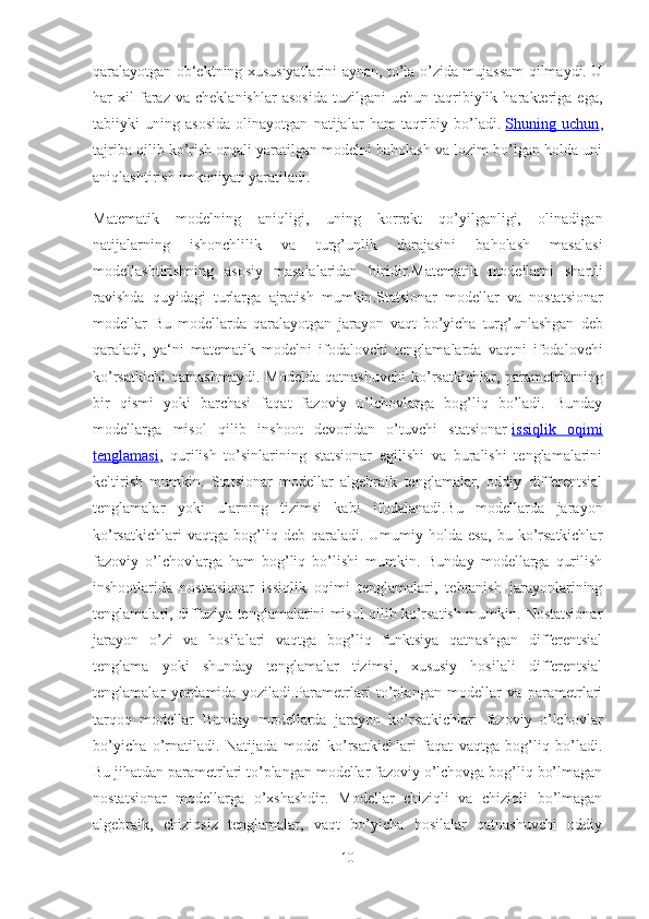 qaralayotgan ob‘ektning xususiyatlarini aynan, to’la o’zida mujassam qilmaydi. U
har   xil   faraz   va  cheklanishlar   asosida   tuzilgani   uchun   taqribiylik   harakteriga   ega,
tabiiyki   uning   asosida   olinayotgan   natijalar   ham   taqribiy   bo’ladi.   Shuning   uchun ,
tajriba qilib ko’rish orqali yaratilgan modelni baholash va lozim bo’lgan holda uni
aniqlashtirish imkoniyati yaratiladi.
Matematik   modelning   aniqligi,   uning   korrekt   qo’yilganligi,   olinadigan
natijalarning   ishonchlilik   va   turg’unlik   darajasini   baholash   masalasi
modellashtirishning   asosiy   masalalaridan   biridir. Matematik   modellarni   shartli
ravishda   quyidagi   turlarga   ajratish   mumkin . Statsionar   modellar   va   nostatsionar
modellar   Bu   modellarda   qaralayotgan   jarayon   vaqt   bo ’ yicha   turg ’ unlashgan   deb
qaraladi ,   ya ‘ ni   matematik   modelni   ifodalovchi   tenglamalarda   vaqtni   ifodalovchi
ko ’ rsatkichi   qatnashmaydi .   Modelda   qatnashuvchi   ko’rsatkichlar,  parametrlarning
bir   qismi   yoki   barchasi   faqat   fazoviy   o’lchovlarga   bog’liq   bo’ladi.   Bunday
modellarga   misol   qilib   inshoot   devoridan   o’tuvchi   statsionar   issiqlik   oqimi
tenglamasi ,   qurilish   to’sinlarining   statsionar   egilishi   va   buralishi   tenglamalarini
keltirish   mumkin.   Statsionar   modellar   algebraik   tenglamalar,   oddiy   differentsial
tenglamalar   yoki   ularning   tizimsi   kabi   ifodalanadi.Bu   modellarda   jarayon
ko’rsatkichlari   vaqtga  bog’liq  deb   qaraladi.  Umumiy   holda  esa,   bu  ko’rsatkichlar
fazoviy   o’lchovlarga   ham   bog’liq   bo’lishi   mumkin.   Bunday   modellarga   qurilish
inshootlarida   nostatsionar   issiqlik   oqimi   tenglamalari,   tebranish   jarayonlarining
tenglamalari, diffuziya tenglamalarini misol qilib ko’rsatish mumkin. Nostatsionar
jarayon   o’zi   va   hosilalari   vaqtga   bog’liq   funktsiya   qatnashgan   differentsial
tenglama   yoki   shunday   tenglamalar   tizimsi,   xususiy   hosilali   differentsial
tenglamalar   yordamida   yoziladi.Parametrlari   to’plangan   modellar   va   parametrlari
tarqoq   modellar   Bunday   modellarda   jarayon   ko’rsatkichlari   fazoviy   o’lchovlar
bo’yicha   o’rnatiladi.   Natijada   model   ko’rsatkichlari   faqat   vaqtga   bog’liq   bo’ladi.
Bu jihatdan parametrlari to’plangan modellar fazoviy o’lchovga bog’liq bo’lmagan
nostatsionar   modellarga   o’xshashdir.   Modellar   chiziqli   va   chiziqli   bo’lmagan
algebraik,   chiziqsiz   tenglamalar,   vaqt   bo’yicha   hosilalar   qatnashuvchi   oddiy
10 