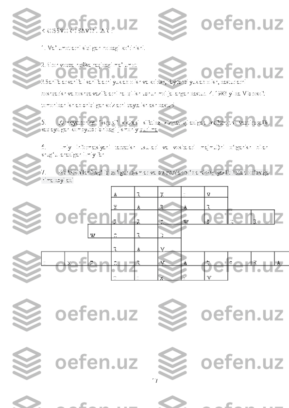 KROSSVORD SAVOLLARI: 
1.   Ma’lumotlarni siqilgan holdagi ko‘rinishi. 
2.Biron voqea hodisa haqidagi ma’lumot 
3.Sahifalar sahifali sahifalarni yuklab olish va ko'rish, fayllarni yuklab olish, dasturlarni 
boshqarish va boshqa vazifalarni hal qilish uchun mo'ljallangan dastur.   4. 1983-yilda Microsoft 
tomonidan ishlab chiqilgan so'zlarni qayta ishlash dasturi 
5. Kompyuterning   "ishchi"   xotirasi   sifatida   xizmat   qiladigan   ma'lumotni   vaqtinchalik
saqlaydigan kompyuter ichidagi jismoniy  qurilma  
6. Ilmiy   informatsiyani   tarqatish   usullari   va   vositalari   majmui)ni   o rganish   bilanʻ
shug ullanadigan ilmiy fan 	
ʻ
7. Bir-biri   bilan   bog‘liq   bo‘lgan   qismlar   va   elementlar   to‘plamining   yaxlit   butun   ob‘ektga
nima deyiladi  
 
17    	
A 	I 	V   	X 	R 
  
     	
R 	A 	B 	A 	X   
   
      	
R 	E 	S 	O 	R 	B 	W 
  	
W 	O 	R 	D   
       
     
M 	A 	R   
      	
N 	I 	F 	O 	R 	M 	A 	T 	I 	K 	A 
 
   	
T 	I 	Z 	I 	M   
   
  
