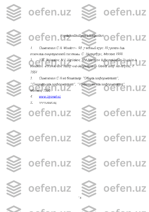 Foydalaniladigan adabiyotlar:
1. Симонович С.В.  Windows - 98. учебный курс.19 уроков для 
освоения операционной системы. С. Петербург, Москва 1999.
2. T.X. Xolmatov, N.I. Taylakov, U.A.Nazarov Informatika va Hisoblash 
texnikasi. «Uzbekiston  milliy entsiklopediyasi» Davlat ilmiy nashriyoti, T 
2001
3. Симонович С.В ва бошкалар “Общая информатика”, 
”Специальная информатика”, ”Практическая информатика”, 
Москва, 2000 .
4. www.ziyonet.uz   
5. www.nur.uz
18 