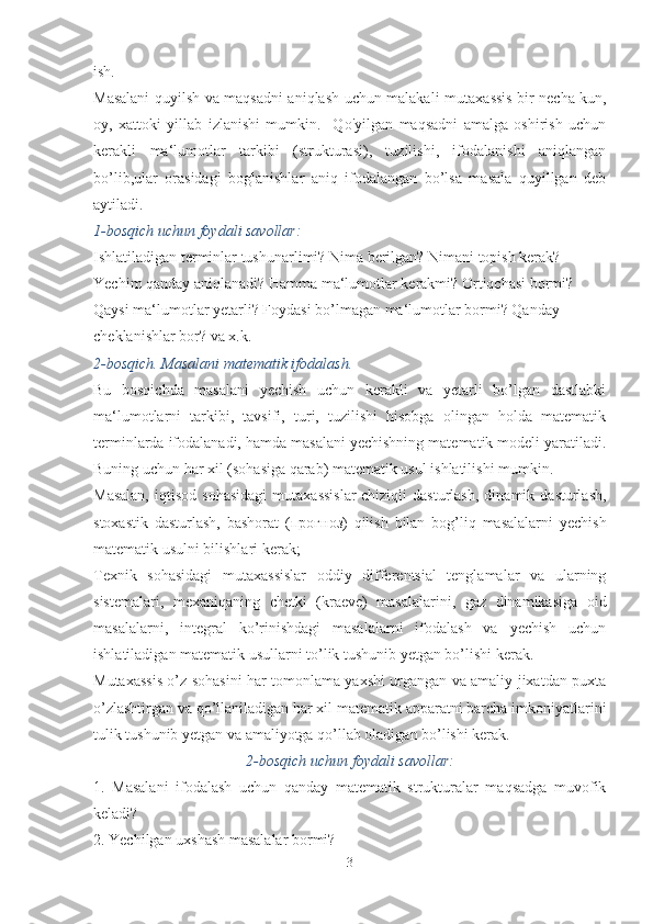 ish.
Masalani quyilsh va maqsadni aniqlash uchun malakali muta xassis bir necha kun,
oy,   xattoki   yillab   izlanishi   mumkin.     Qo'yilgan   maqsadni   amalga   oshirish   uchun
kerakli   ma‘lumot lar   tarkibi   (strukturasi),   tuzilishi,   ifodalanishi   aniqlangan
bo’lib,ular   orasidagi   boglanishlar   aniq   ifodalangan   bo’lsa   masala   quyillgan   deb
aytiladi.
1-bosqich uchun foydali savollar:
Ishlatiladigan terminlar tushunarlimi? Nima berilgan? Nimani topish kerak? 
Yechim qanday aniqlanadi? Hamma ma‘lumotlar kerakmi? Ortiqchasi bormi? 
Qaysi ma‘lumotlar yetarli? Foydasi bo’lmagan ma‘lumotlar bormi? Qanday 
cheklanishlar bor? va x.k. 
2-bosqich. Masalani matematik ifodalash.
Bu   bosqichda   masalani   yechish   uchun   kerakli   va   yetarli   bo’lgan   dastlabki
ma‘lumotlarni   tarkibi,   tavsifi,   turi,   tuzilishi   hisobga   olingan   holda   matematik
terminlarda ifodalanadi, hamda masalani yechishning matematik modeli yaratiladi.
Buning uchun har xil (sohasiga qarab) matematik usul ishlatilishi mumkin. 
Masalan,   iqtisod   sohasidagi   mutaxassislar-chiziqli   dasturlash,   dinamik  dasturlash,
stoxastik   dasturlash,   bashorat   ( прогноз )   qilish   bilan   bog’liq   masalalarni   yechish
matematik usulni bilishlari kerak;
Texnik   sohasidagi   mutaxassislar   oddiy   differentsial   tenglamalar   va   ularning
sistemalari,   mexaniqaning   chetki   (kraeve)   masalalarini,   gaz   dinamikasiga   oid
masa lalarni,   integral   ko’rinishdagi   masalalarni   ifodalash   va   yechish   uchun
ishlatiladigan matematik usullarni to’lik tushunib yetgan bo’lishi kerak.
Mutaxassis o’z sohasini har tomonlama yaxshi urgangan va amaliy jixatdan puxta
o’zlashtirgan va qo’llaniladigan har xil matematik apparatni barcha imkoniyatlarini
tulik tushunib yetgan va amaliyotga qo’llab oladigan bo’lishi kerak.
2-bosqich uchun foydali savollar:
1.   Masalani   ifodalash   uchun   qanday   matematik   strukturalar   maqsadga   muvofik
keladi?
2. Yechilgan uxshash masalalar bormi?
3 