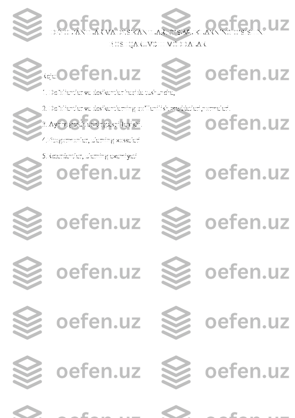 DEFOLIANTLAR VA DESIKANTLAR.  O’SIMLIKLARNING O’SISHINI
BOSHQARUVCHI MODDALAR
Reja:
1. Defoliantlar va desikantlar haqida tushuncha,
2. Defoliantlar va desikantlarning qo’llanilish muddatlari,normalari.
3. Ayrim guruhlariningtasniflanishi.
4.Fitogormonlar, ularning xossalari
5.Retardantlar, ularning axamiyati 