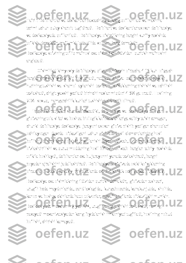 Ta’rif: Defoliantlar va desikantlar paxtachilikda keng qo’llaniladi va mashina 
terimi uchun qulay sharoit  tug’diradi.  Defoliant va desikantlar asosan defoliatsiya
va desikatsiyada qo’llaniladi.  Defoliatsiya o’simlikning bargini sun’iy ravishda  
to’kish  demakdir, ma’lumki lotin tilida xolium- barg demakdir. 
Desikatsiya so’zining to’liq ma’nosi esa o’simlikni ildizidan  quritish ma’nosini 
anglatadi.
          O’simlikni kimyoviy defoliatsiya qilgandan keyin o’rtacha 4-15 kun  o’tgach
barglarning sun’iy tukilishi boshlanadi, natijada  g’o’za  qator oralariga quyosh 
nurining tushishi va  shamol  aylanishi  tezlanib  ko’saklarning pishishi va ochilishi
tezlashadi, chigit yaxshi yetiladi birinchi navlar miqdori 4-5% ga ortadi. Hosilning 
90%- sovuq,  namgarchilik kunlari tushishigacha terib olinadi.
     Tajribalar natijalari shuni ko’rsatadiki, defoliatsiya va  desikatsiya qilingan 
g’o’zaning tola sifati va boshqa biologik ko’rsatkichlariga salbiy ta’sir etmagan, 
chunki defoliatsiya desikatsiya  jarayoni asosan g’o’za pishib yetilgan chanoqlari 
ochilayotgan  davrda  o’tkazilgani uchun g’o’zada hosil elementlarining hosil 
bo’lishi,  o’simlikning o’sishi, rivojlanishi deyarli to’xtab, oziq moddalarning  
o’zlashtirilishi va quruq moddaning hosil bo’lishi  to’xtab  barglar  tabiiy  ravishda 
to’kila boshlaydi, defoliantlar esa bu jarayonni yanada tezlashtiradi, bargni 
poyadan ajralishini jadallashtiradi. Defoliatsiyada g’o’zada ostki ko’saklarning 
o’rtacha  1-2 tasi,  janubiy  mintaqalarda esa 2-4 ko’sak ochilganda o’tkaziladi.
Desikatsiya esa o’simlakning ildizidan quritish demakdir,  g’o’zadan tashqari, 
urug’li beda maydonlarida, qand lavlagida,  kungaboqarda, kanakunjutda,  sholida, 
kanop va boshqa ekinlarda hatto tokzorlar, mevali bog’larda o’tkazilishi mumkin.
Desikatsiyada mevalarning yetilishi, urug’larning pishishi tezlashadi, namligi 
pasayadi mexanizatsiyadan keng foydalanish imkoniyati tug’iladi, hosilning nobud
bo’lishi, chirishi kamayadi. 