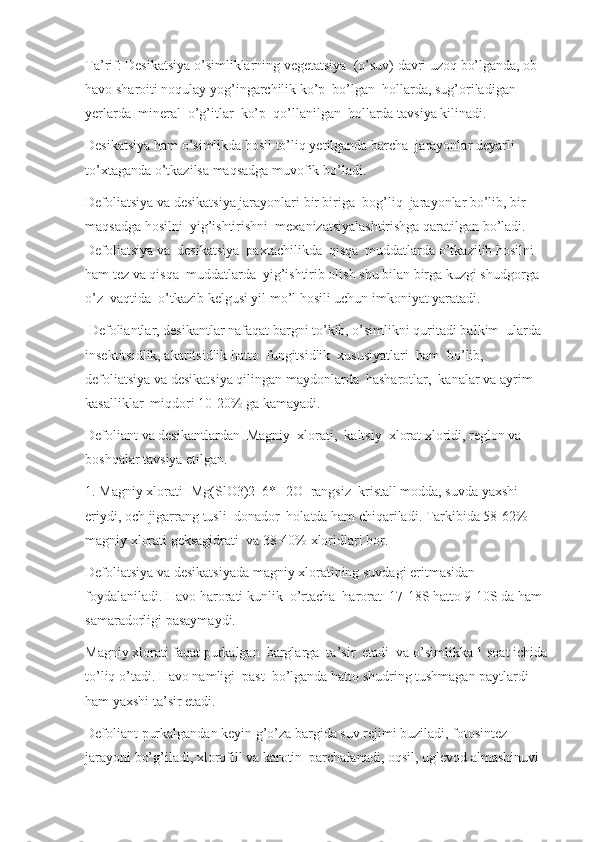 Ta’rif: Desikatsiya o’simliklarning vegetatsiya  (o’suv) davri uzoq bo’lganda, ob-
havo sharoiti noqulay yog’ingarchilik ko’p  bo’lgan  hollarda, sug’oriladigan 
yerlarda  mineral  o’g’itlar  ko’p  qo’llanilgan  hollarda tavsiya kilinadi.
Desikatsiya ham o’simlikda hosil to’liq yetilganda barcha  jarayonlar deyarli 
to’xtaganda o’tkazilsa maqsadga muvofik bo’ladi.
Defoliatsiya va desikatsiya jarayonlari bir biriga  bog’liq  jarayonlar bo’lib, bir 
maqsadga hosilni  yig’ishtirishni  mexanizatsiyalashtirishga qaratilgan bo’ladi. 
Defoliatsiya va  desikatsiya  paxtachilikda  qisqa  muddatlarda o’tkazilib hosilni 
ham tez va qisqa  muddatlarda  yig’ishtirib olish shu bilan birga kuzgi shudgorga 
o’z  vaqtida  o’tkazib kelgusi yil mo’l hosili uchun imkoniyat yaratadi.
 Defoliantlar, desikantlar nafaqat bargni to’kib, o’simlikni quritadi balkim  ularda 
insektitsidlik, akaritsidlik hatto  fungitsidlik  xususiyatlari  ham  bo’lib, 
defoliatsiya va desikatsiya qilingan maydonlarda  hasharotlar,  kanalar va ayrim 
kasalliklar  miqdori 10-20% ga kamayadi.
Defoliant va desikantlardan  Magniy  xlorati,  kaltsiy  xlorat xloridi, reglon va 
boshqalar tavsiya etilgan.
1. Magniy xlorati- Mg(SlO3)2  6*H2O  rangsiz  kristall modda, suvda yaxshi 
eriydi, och jigarrang tusli  donador  holatda ham chiqariladi. Tarkibida 58-62%  
magniy xlorati geksagidrati  va 38-40% xloridlari bor.
Defoliatsiya va desikatsiyada magniy xloratining suvdagi eritmasidan 
foydalaniladi. Havo harorati kunlik  o’rtacha  harorat  17-18S hatto 9-10S da ham 
samaradorligi pasaymaydi.
Magniy xlorati faqat purkalgan  barglarga  ta’sir  etadi  va o’simlikka 1 soat ichida 
to’liq o’tadi. Havo namligi  past  bo’lganda hatto shudring tushmagan paytlardi 
ham yaxshi ta’sir etadi.
Defoliant purkalgandan keyin g’o’za bargida suv rejimi buziladi, fotosintez 
jarayoni bo’g’iladi, xlorofill va karotin  parchalanadi, oqsil, uglevod almashinuvi  