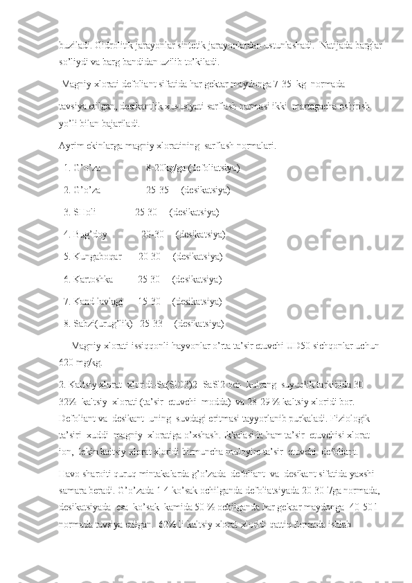 buziladi. Gidrolitik jarayonlar sintetik jarayonlardan ustunlashadi.  Natijada barglar
so’liydi va barg bandidan uzilib to’kiladi. 
 Magniy xlorati defoliant sifatida har gektar maydonga 7-35  kg  normada
tavsiya etilgan, desikantlik xususiyati sarflash narmasi ikki  martagacha oshirish 
yo’li bilan bajariladi.
Ayrim ekinlarga magniy xloratining  sarflash normalari.
  1. G’o’za                   8-20kg/ga (defoliatsiya)
  2. G’o’za                   25-35     (desikatsiya)
   3. SHoli                25-30     (desikatsiya)
  4. Bug’doy              20-30     (desikatsiya)
  5. Kungaboqar       20-30     (desikatsiya)
  6. Kartoshka          25-30     (desikatsiya)
  7. Kand lavlagi      15-30     (desikatsiya)
  8. Sabzi(urug’lik)   25-33     (desikatsiya)
     Magniy xlorati issiqqonli hayvonlar o’rta ta’sir etuvchi UD50 sichqonlar uchun 
620 mg/kg.
2. Kaltsiy xlorat- xloridi-Sa(SlO3)2+SaSl2 och  kulrang  suyuqlik tarkibida 30-
32%  kaltsiy  xlorati (ta’sir  etuvchi  modda)  va 28-29 % kaltsiy xloridi bor. 
Defoliant va  desikant  uning  suvdagi eritmasi tayyorlanib purkaladi. Fiziologik 
ta’siri  xuddi  magniy  xloratiga o’xshash. Ikkalasida ham ta’sir  etuvchisi xlorat-
ion,  lekin kaltsiy xlorat xloridi birmuncha muloyim ta’sir  etuvchi  defoliant.
Havo sharoiti quruq mintakalarda g’o’zada  defoliant  va  desikant sifatida yaxshi 
samara beradi. G’o’zada 1-4 ko’sak ochilganda defoliatsiyada 20-30 l/ga normada, 
desikatsiyada  esa  ko’sak  kamida 50 % ochilganda har gektar maydonga- 40-50 l 
normada tavsiya etilgan.  62% li kaltsiy xlorat-xloridi qattiq formada ishlab  