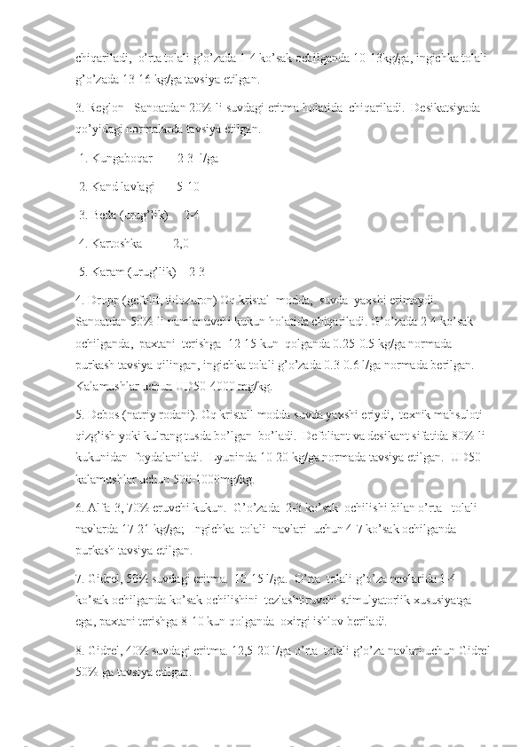 chiqariladi,  o’rta tolali g’o’zada 1-4 ko’sak ochilganda 10-13kg/ga, ingichka tolali 
g’o’zada 13-16 kg/ga tavsiya etilgan. 
3. Reglon - Sanoatdan 20%-li suvdagi eritma holatida  chiqariladi.  Desikatsiyada 
qo’yidagi normalarda tavsiya etilgan.
 1. Kungaboqar        2-3  l/ga
 2. Kand lavlagi       5-10  
 3. Beda (urug’lik)     2-4   
 4. Kartoshka          2,0   
 5. Karam (urug’lik)    2-3   
4. Dropp (gefolit, tidozuron) Oq kristal  modda,  suvda  yaxshi erimaydi. 
Sanoatdan 50%-li namlanuvchi kukun holatida chiqariladi. G’o’zada 2-4 ko’sak 
ochilganda,  paxtani  terishga  12-15 kun  qolganda 0.25-0.5 kg/ga normada 
purkash tavsiya qilingan, ingichka tolali g’o’zada 0.3-0.6 l/ga normada berilgan. 
Kalamushlar uchun UD50-4000 mg/kg.
5. Debos (natriy rodani). Oq kristall modda suvda yaxshi eriydi,  texnik mahsuloti 
qizg’ish yoki kulrang tusda bo’lgan  bo’ladi.  Defoliant va desikant sifatida 80%-li 
kukunidan  foydalaniladi.  Lyupinda 10-20 kg/ga normada tavsiya etilgan.  UD50 
kalamushlar uchun 500-1000mg/kg.
6. Alfa-3, 70% eruvchi kukun.  G’o’zada  2-3 ko’sak  ochilishi bilan o’rta-  tolali 
navlarda 17-21 kg/ga;  Ingichka  tolali  navlari  uchun 4-7 ko’sak ochilganda 
purkash tavsiya etilgan.
7. Gidrel, 50% suvdagi eritma.  10-15 l/ga.  O’rta  tolali g’o’za navlarida 1-4 
ko’sak ochilganda ko’sak ochilishini  tezlashtiruvchi stimulyatorlik xususiyatga 
ega, paxtani terishga 8-10 kun qolganda  oxirgi ishlov beriladi.
8. Gidrel, 40% suvdagi eritma. 12,5-20 l/ga o’rta  tolali g’o’za navlari uchun Gidrel
50%-ga tavsiya etilgan. 