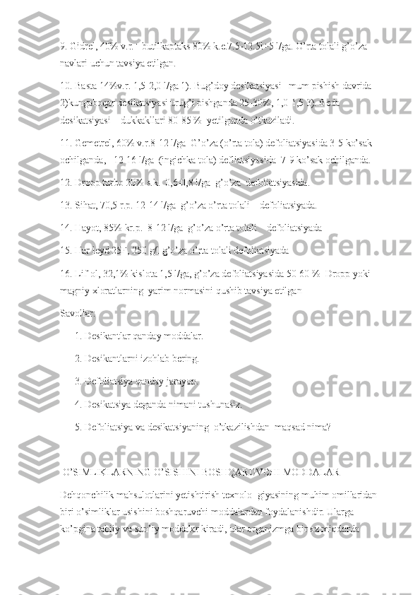 9. Gidrel, 40% v.r.+ butilkaptaks 80% k.e.7.5-12.5l+5 l/ga. O’rta tolali g’o’za 
navlari uchun tavsiya etilgan.
10. Basta 14%v.r. 1,5-2,0 l/ga 1). Bug’doy desikatsiyasi   mum pishish davrida       
2)kungaboqar desikatsiyasi urug’i pishganda 25-30%, 1,0-1,5 3). Beda 
desikatsiyasi    dukkakllari 80-85 %  yetilganda o’tkaziladi.
11. Gemetrel, 60% v.r.8-12 l/ga  G’o’za (o’rta tola) defoliatsiyasida 3-5 ko’sak 
ochilganda,   12-16 l/ga  (ingichka tola) defliatsiyasida  7-9 ko’sak ochilganda.       
12. Dropp turbo 20% s.k.  0,6-0,8 l/ga  g’o’za  defoliatsiyasida. 
13. Sihat, 70,5 r.p. 12-14 l/ga  g’o’za o’rta tolali    defoliatsiyada. 
14. Hayot, 85% kr.p.  8-12 l/ga  g’o’za o’rta tolali    defoliatsiyada
15. Har leyd 25F, 250 g/l g’o’za o’rta tolali defoliatsiyada 
16. Lif-ol, 32,1% kislota 1,5 l/ga, g’o’za defoliatsiyasida 50-60 %  Dropp yoki 
magniy xloratlarning  yarim normasini qushib tavsiya etilgan
Savollar:
      1. Desikantlar qanday moddalar.
      2. Desikantlarni izohlab bering.
      3. Defoliatsiya qanday jarayon.
      4. Desikatsiya deganda nimani tushunasiz.
      5. Defoliatsiya va desikatsiyaning  o’tkazilishdan  maqsad nima?  
 O’SIMLIKLARNING O’SISHINI BOSHQARUVCHI MODDALAR
Dehqonchilik mahsulotlarini yetishtirish texnolo- giyasining muhim omillaridan 
biri o’simliklar usishini boshqaruvchi moddalardan foydalanishdir. Ularga 
ko’pgina tabiiy va sun’iy moddalar kiradi, ular organizmga bir oz miqdorda  