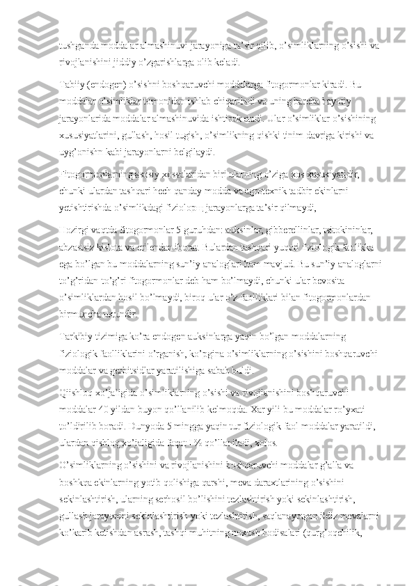 tushganda moddalar almashinuvi jarayoniga ta’sir qilib, o’simliklarning o’sishi va 
rivojlanishini jiddiy o’zgarishlarga olib keladi.
Tabiiy (endogen) o’sishni boshqaruvchi moddalarga fitogormonlar kiradi. Bu 
moddalar o’simliklar tomo nidan ishlab chiqariladi va uning barcha hayotiy 
jarayonlarida moddalar almashinuvida ishtirok etadi. Ular o’simliklar o’sishining 
xususiyatlarini, gullash, hosil tugish, o’simlikning qishki tinim davriga kirishi va 
uyg’onishn kabi jarayonlarni belgilaydi.
Fitogormonlarning asosiy xossalaridan biri ular ning o’ziga xos xususiyatidir, 
chunki ulardan tashqari hech qanday modda va agrotexnik tadbir ekinlarni 
yetishtirishda o’simlikdagi fiziolopщ jarayonlarga ta’sir qilmaydi,
Hozirgi vaqtda fitogormonlar 5 guruhdan: auksinlar, gibberellinlar, tsitokininlar, 
abzastsiz kislota va etilendan iborat. Bulardan tashqari yuqori fiziolo gik faolikka 
ega bo’lgan bu moddalarning sun’iy analoglari ham mavjud. Bu sun’iy analoglarni 
to’g’ridan-to’g’ri fitogormonlar deb ham bo’lmaydi, chunki ular bevosita 
o’simliklardan hosil bo’lmaydi, biroq ular o’z faolliklari bilan fitogormonlardan 
birmuncha ustundir.
Tarkibiy tizimiga ko’ra endogen auksinlarga yaqin bo’lgan moddalarning 
fiziologik faolliklarini o’rganish, ko’pgina o’simliklarning o’sishini boshqaruvchi 
moddalar va gerbitsidlar yaratilishiga sabab buldi.
Qiishloq xo’jaligida o’simliklarning o’sishi va rivojlanishini boshqaruvchi 
moddalar 40 yildan buyon qo’llanilib kelmoqda. Xar yili bu moddalar ro’yxati 
to’ldirilib boradi. Dunyoda 5 mingga yaqin tur fizi ologik faol moddalar yaratildi, 
ulardan qishloq xo’ jaligida faqat I % qo’llaniladi, xolos.
O’simliklarning o’sishini va rivojlanishini boshqaruvchi moddalar g’alla va 
boshkqa ekinlarning yotib qolishiga qarshi, meva daraxtlarining o’sishini 
sekinlashtirish, ularning serhosil bo’lishini tezlashtirish yoki sekinlashtirish, 
gullash jarayonini sekinlashtirish yoki tezlashtirish, saqlanayotgan ildiz mevalarni 
ko’karib ketishdan asrash, tashqi muhitning noxush hodisalari (qurg’oqchilik,  