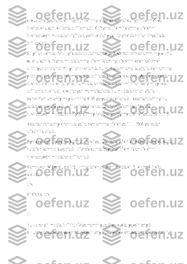 sovuq urish)ga bardoshliligini, hosilning sifati va sermahsulligini oshirish va 
boshqa shu kabi xollarda qo’llaniladi. Ko’pgina o’simliklarning o’sishini 
boshqaruvchi moddalar o’g’itlar, gerbitsidlar yoki fungitsidlar bilan birgalikda 
qo’llaniladi.
50-yillar oxirida fiziologik tadqiqotlar natijasida 2-xloretil trimetilammoniy xlorid 
va shu kabi ko’pgina moddalarning o’simliklarning o’sishini sekin lashtirish 
qobiliyati aniqlandi. 60-yillar boshlarida bu moddalarni amalda g’alla ekinlarining 
yotib qolishi oldini olish maqsadida qo’llanilishiga asos solindi. Ana shu davrdan 
boshlab qishloq xo’jaligida bu moddalar retardantlar nomi bilan keng miqyosda 
qo’llanila boshladi. Rivojlangan mamlakatlarda bu moddalar bilan g’alla 
ekinzorlari umumiy maydonining 80% ga yaqini ishlanadi. Retardantlarning bu 
qadar keng miqyosda qo’llanilishi boshqa tur o’simliklarning o’sishini 
boshqaruvchi moddalar bo’yicha ilmiy izlanishlarning rivojlanishiga turtki bo’ldi.
Retardantlar tabiiy sharoitda galla ekinlarining o’sishiga 10—35% ga qadar 
to’sqinlik qiladi.
Ayniqsa bug’doy va javdarning o’sishiga juda katta ta’sir ko’rsatadi, arpa va sulida
bu ta’sir kamroq kuzatiladi. O’zbekistonda quyidagi o’simliklar o’sishini 
boshqaruvchi moddalar qo’llaniladi.
Kampozan-M (etrel, etefoi). Uning ta’sir qiluvchi moddasi -2- xloretil fosfat 
kislota:
ON
S1SN2R-ON
II
O
Bu oq rangli modda bo’lib, o’ziga namni yutadi va suvda yaxshi eriydi. 
SHuningdek atseton va spirtda yax shi eriydi, polyarsiz erituvchilarda eruvchanligi  