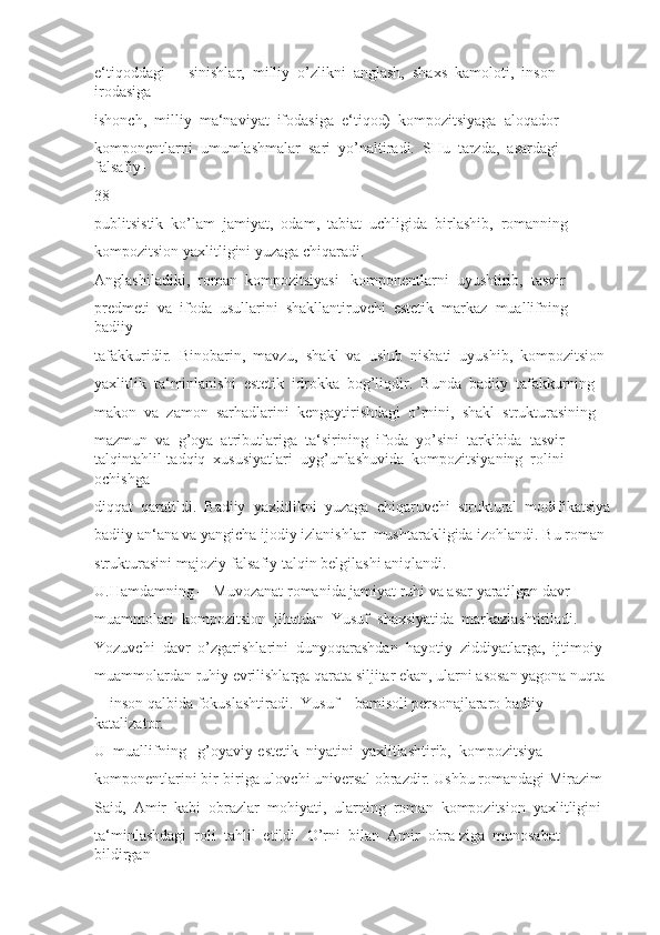 e‘tiqoddagi  ―sinishlar,  milliy  o’zlikni  anglash,  shaxs  kamoloti,  inson  
irodasiga 
ishonch,  milliy  ma‘naviyat  ifodasiga  e‘tiqod)  kompozitsiyaga  aloqador 
komponentlarni  umumlashmalar  sari  yo’naltiradi.  SHu  tarzda,  asardagi  
falsafiy-
38
publitsistik  ko’lam  jamiyat,  odam,  tabiat  uchligida  birlashib,  romanning 
kompozitsion yaxlitligini yuzaga chiqaradi.
Anglashiladiki,  roman  kompozitsiyasi   komponentlarni  uyushtirib,  tasvir 
predmeti  va  ifoda  usullarini  shakllantiruvchi  estetik  markaz  muallifning  
badiiy 
tafakkuridir.  Binobarin,  mavzu,  shakl  va  uslub  nisbati  uyushib,  kompozitsion 
yaxlitlik  ta‘minlanishi  estetik  idrokka  bog’liqdir.  Bunda  badiiy  tafakkurning 
makon  va  zamon  sarhadlarini  kengaytirishdagi  o’rnini,  shakl  strukturasining 
mazmun  va  g’oya  atributlariga  ta‘sirining  ifoda  yo’sini  tarkibida  tasvir-
talqintahlil-tadqiq  xususiyatlari  uyg’unlashuvida  kompozitsiyaning  rolini  
ochishga 
diqqat  qaratildi.  Badiiy  yaxlitlikni  yuzaga  chiqaruvchi  struktural  modifikatsiya
badiiy an‘ana va yangicha ijodiy izlanishlar  mushtarakligida izohlandi. Bu roman 
strukturasini majoziy-falsafiy talqin belgilashi aniqlandi. 
U.Hamdamning ―Muvozanat romanida jamiyat ruhi va asar yaratilgan davr 
muammolari  kompozitsion  jihatdan  Yusuf  shaxsiyatida  markazlashtiriladi. 
Yozuvchi  davr  o’zgarishlarini  dunyoqarashdan  hayotiy  ziddiyatlarga,  ijtimoiy 
muammolardan ruhiy evrilishlarga qarata siljitar ekan, ularni asosan yagona nuqta 
–  inson qalbida fokuslashtiradi.  Yusuf    bamisoli personajlararo badiiy 
katalizator. 
U  muallifning   g’oyaviy-estetik  niyatini  yaxlitlashtirib,  kompozitsiya 
komponentlarini bir-biriga ulovchi universal obrazdir. Ushbu romandagi Mirazim 
Said,  Amir  kabi  obrazlar  mohiyati,  ularning  roman  kompozitsion  yaxlitligini 
ta‘minlashdagi  roli  tahlil  etildi.  O’rni  bilan  Amir  obra ziga  munosabat  
bildirgan  