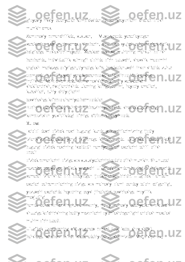 g’oyaviy-hissiy  qadriyatlar  kompleksidan  iborat  jarayonlarni  chetlab  o’tish 
mumkin emas. 
Zamonaviy  romanchilikda,  xususan,  ―Muvozanatda  yaratilayotgan 
xarakterlar  turg’un  tip  emas.  Binobarin,  endi  asar  syujeti  qahramonlari  tipik 
belgilarga  moslashtirilmayapti.  Xarakter  davr  va  muhitning  mahsuli  bo’lish 
barobarida,  individuallik  salmog’i  alohida  o’rin  tutuvchi,  shaxslik  maqomini 
anglash  markazga qo’yilgan, tiynatiga ko’ra  harakatlanuvchi  inson sifatida  zuhur
topmoqda. Bu hol hayotni yanada teranroq va ko’lamlir oq idrok etishga 
intilishdan kelib chiqmoqda. Romannavislarimiz badiiy xarakterlarni 
shakllantirish, rivojlantirishda  ularning  ko’ngil  iqlimi,  hayotiy  amallari,  
kurashlari,  ruhiy  ehtiyojlarini 
tasvirlashga ko’proq ahamiyat bermoqdalar. 
Borliqni  idrok  qilish,  qahramon  obrazini  yaratishda  sintaktik  qatorning 
kompozitsion  yaxlitlikdagi  o’rniga  e‘tibor  kuchaymoqda
Xulosa
Istiqlol  davri  o’zbek  nasri  bugungi  kunda  yozuvchilarimizning  ijodiy 
izlanishlari  natijasida  yangi  pog’onaga  ko’tarilmoqda.  Ulug’bek  Hamdam  kabi
bugungi  o’zbek  nasrining  iste'dodli  namoyandalari  asarlarini  tahlil  qilish  
orqali 
o’zbek romanlarini  o’ziga xos xususiyatlarinini tadqiq qilish mumkin. Shu nuqtai 
nazardan qaraydigan bo’lsak  yozuvchi  Ulug’bek Hamdam hozirgi  o’zbek nasrida
samarali  izlanishlar  olib  borayotgan  ijodkorlardan  biridir.  Ulug’bek  Hamdam 
asarlari  qahramonlarining  o’ziga  xos  ma'naviy  olami  qanday  talqin  etilganligi,
yozuvchi  asarlarida  hayotning  qaysi  jihatlarini  tasvirlashga  moyillik  
mavjudligi 
hamda  qahramonlarining  umuminsoniy,  milliy-ma'naviy  qadriyatlarni  o’quvchi 
shuuriga ko’chirishning badiiy mezonlarini oydinlashtirganligini aniqlash masalasi
muhim o’rin tutadi.
Ulug’bek  Hamdamning  «Muvozanat»  romani  juda  katta  shov-shuvli
bahslarga  sababchi  bo’ldi.  Katta  adabiyotshunoslarimizdan  M.Qo’shjonov,  
