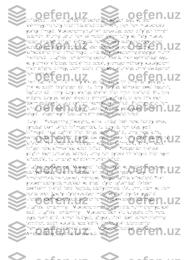 bo’laveradi.  Lekin  Ulug’bekning  asarlarida  tuyg’ulari  ezgu  va  teran  
kishiningyoniq ruhiy holati ifoda etiladi:Odam  ham,  olam  ham  muvozanatsiz  
yashay  olmaydi.  Muvozanatning buzilishi  tanazzulga  qarab  qo’yilgan  birinchi  
qadamdir.  Shuning  uchun  ham  asl matlabi  kishini  ruhiy  va  fikriy  muvoza-
natdan  chiqarish  bo’lgan  she‘riyatda  ham ma‘naviy qadriyatlar mu-vozanati 
saqlanishiga jiddiy e‘tibor beriladi. Lekin estetik muvozanat   miqdoriy  
ko’rsatkichlar  bilan  o’rnatilmaydi.  Unda  ruhiy  quvvatlarning energiyasi  muhim
hisoblanadi.  Ulug’bek  Hamdamning  asarlari  orasida  inson sezimlaridagi  ezgu  
va  yoqimsiz  sifatlarga  bardoshliroq  qarash,  yoqmagan ma‘naviy  xususiyatlarni 
inkor  etibgina  qolmay,  ularni  tadqiq  qilish  va  tushunishga urinish aks etganlari
ham anchagina.
Inson  tug’ilishdan  oldin  ilohiy  visolga  noil  edi,  u  bir  tomchidan  yaralgan, 
jinsi  va  taqdiri  belgilangan  edi.  Bu  foniy  dunyoga  kelmasdan  avval  begunoh,
beg’ubor  edi.  Foniy  dunyo  visoliga  erishish  bilan  hijron  boshlandi.  Shu  bois 
endigina  dunyoga  kelgan  chaqaloq  chinqirib  yig’laydi,  to  tana  tirik  ekan  
davom etadigan  bu  uzoq  ayriliqni  istamay,  isyon  qiladi.  Shuning  uchun  ham  
ko’ngil odami  betartib  tartiblarni  buzaroq,  Allohga  yetkazguvchi  yo’lni  
izlaydi.  Izlagani sayin faqat Ugina chin ekanligini anglab boradi: 
Dunyo  –  Yaratganning  jilvasigina,  xolos.  Undagi  hech  narsa  haqiqiy  emas, 
oynadagi  aksni  ushlab  bo’lmaganidek,  bu  dunyoda  ham  aslga  yetib 
bo’lmaydi. Inson  tug’ilish  bilan  fanoga  tegishli  bo’ldi,  uning  jismi  ko’ra,  
eshita,  nafas  ola boshladi.  Oynada  aks  etgan  jismsiz  borliq  ro’yo  ekaniga  ruh
ko’zlarini  jism qorachiqlari  berkitgani  sababdir.  Ko’rinadiki,  ko’rishi  kerak  
bo’lgan  narsa ko’rmaslikka  sabab  bo’ladi.  Shoirni  Yaratgandan  boshqasi  
yolg’on  ekani junbushga  keltiradi,  uning  ruhi  tiyiqsiz  bir  ishtiyoq  bilan  isyon 
ko’taradiki,  bu  uni tangri sari eltishi mumkin bo’ladi.
Ulug’bek  Hamdamning  "Muvozanat"  hamda  "Isyon  va  itoat"  romanlari  esa 
adabiyotimizdagi  ulkan  bir  kemtiklikni  to’ldirdi.  Ungacha  milliy  
romanlarimizda inson, asosan,  mehnat va  faoliyat bag’rida ko’rsatilardi. Yosh 
yozuvchi adabiyotda murakkab  va  chigal  o’ylar  og’ushidagi  o’zbekni  
tasvirlashni  boshlab  berdi. Natijada,  adabiyotimizda  o’zi,  umri,  odam  va  olam
haqida  teran  falsafiy  o’ylar suradigan  millat  vakillari  qiyofasi  yaratildi.  
Ulardagi  sevgi  va  sadoqat  tuyg’ulari ham o’ziga xos tarzda ifoda etilgan.
Ulug’bek Hamdamning ―Muvozanat romani uning ijodida muhim ahamiyat kasb 
etadi.  Ulug’bek  Hamdamning  ―Muvozanat  asari  shu  kungacha  to’rt  marta 
qayta  nashr  etildi.  Roman  badiiyati,   g’oyasi,  o’tish  davri  qahramonlarining 
iztiroblari,  taqdiri  xususida  katta-kichik  olimlar,  yosh  tadqiqotchilar  
fikrmulohazalarini  bildirishdi.  Hatto  ―Muvozanat  haqidagi  talqinlar  uzoq  
Amerika adabiy jarayonida ham aks sado berdi. 