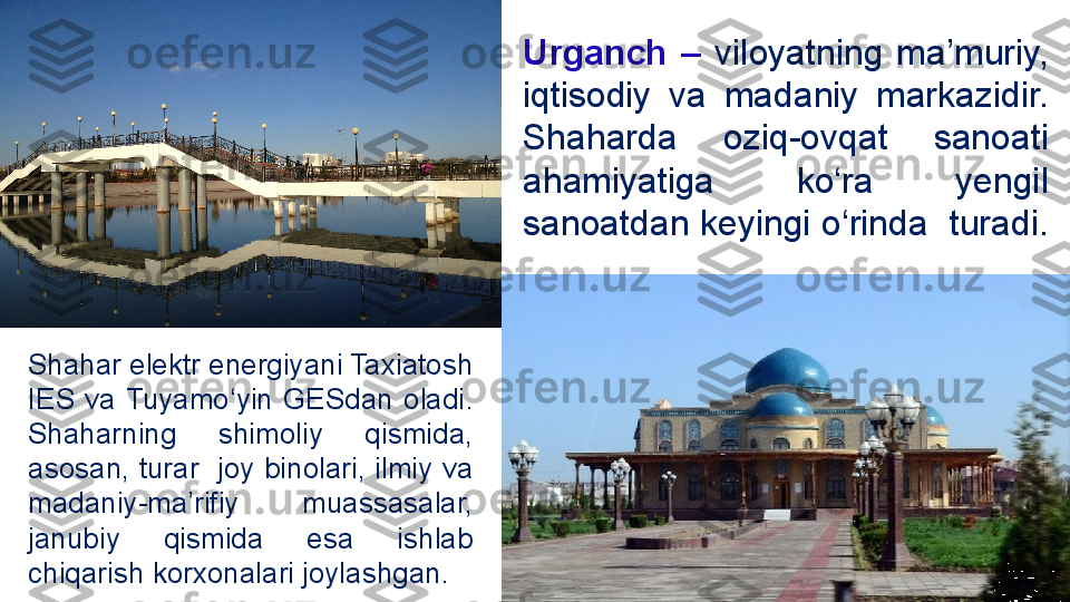 Urganch  –   viloyatning  ma’muriy, 
iqtisodiy  va  madaniy  markazidir. 
Shaharda  oziq-ovqat  sanoati  
ahamiyatiga  ko‘ra  yengil 
sanoatdan keyingi o‘rinda  turadi. 
Shahar elektr energiyani Taxiatosh 
IES  va  Tuyamo‘yin  GESdan  oladi . 
Shaharning  shimoliy  qismida, 
asosan, turar  joy binolari, ilmiy va 
madaniy-ma’rifiy  muassasalar, 
janubiy  qismida  esa  ishlab 
chiqarish korxonalari joylashgan. 