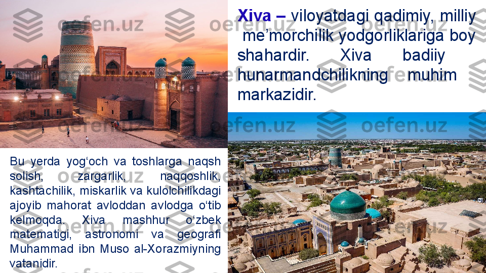 Xiva –  viloyatdagi  qadimiy, milliy 
 me’morchilik yodgorliklariga boy 
shahardir.  Xiva  badiiy   
hunarmandchilikning  muhim   
markazidir.
Bu  yerda  yog‘och  va  toshlarga  naqsh 
solish,  zargarlik,  naqqoshlik, 
kashtachilik, miskarlik va kulolchilikdagi  
ajoyib  mahorat  avloddan  avlodga  o‘tib 
kelmoqda.  Xiva  mashhur  o‘zbek 
matematigi,  astronomi  va  geografi 
Muhammad  ibn  Muso  al-Xorazmiyning 
vatanidir. 