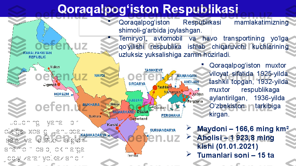 Qoraqalpog‘iston Respublikasi

Qoraqalpog‘iston  Respublikasi   mamlakatimizning 
shimoli-g‘arbida joylashgan. 

Temiryo‘l,  avtomobil  va  havo  transportining  yo‘lga 
qo‘yilishi  respublika  ishlab  chiqaruvchi  kuchlarining 
uzluksiz yuksalishiga zamin hozirladi.

Maydoni – 166,6 ming km 2

Aholisi – 1 923,8 ming 
kishi (01.01.2021)

Tumanlari soni – 15 ta 
Qoraqalpog‘iston  muxtor   
viloyat  sifatida  1925-yilda   
tashkil  topgan,  1932-yilda   
muxtor  respublikaga   
aylantirilgan,  1936-yilda   
O‘zbekiston  tarkibiga   
kirgan. 
Hududning  yana  bir   
o‘ziga  х osligi   janubdan 
issiq  va  quruq  “afg‘on 
shamoli”  esib,  ekinlarga 
jiddiy zarar y е tkazishidir.   