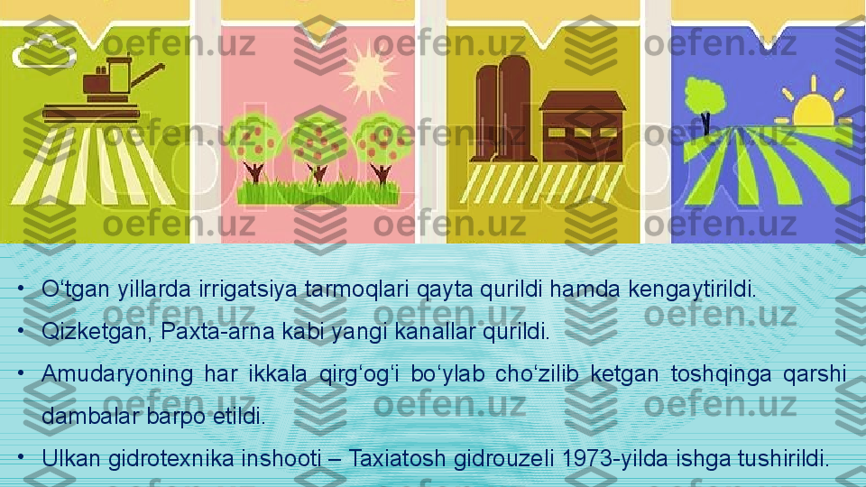 •
O‘tgan yillarda irrigatsiya tarmoqlari  qayta qurildi hamda kengaytirildi. 
•
Qizketgan, Paxta-arna kabi yangi kanallar qurildi.  
•
Amudaryoning  har  ikkala  qirg‘og‘i  bo‘ylab  cho‘zilib  ketgan  toshqinga  qarshi 
dambalar barpo etildi. 
•
Ulkan gidrotexnika inshooti – Taxiatosh gidrouzeli 1973-yilda ishga tushirildi. 