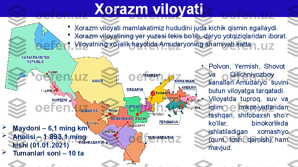 Xorazm viloyati

Xorazm viloyati  mamlakatimiz hududini juda kichik qismin egallaydi. 

Xorazm viloyatining yer yuzasi tekis bo‘lib, daryo yotqiziqlaridan iborat. 

Viloyatning xo‘jalik hayotida Amudaryoning ahamiyati katta.
•
Polvon,  Yermish,  Shovot   
va  Qilichniyozboy   
kanallari Amudaryo  suvini 
butun viloyatga tarqatadi . 
•
Viloyatda  tuproq,  suv  va 
iqlim  imkoniyatlaridan 
tashqari,  shifobaxsh  sho‘r 
ko‘llar,  binokorlikda 
ishlatiladigan  xomashyo 
(qum,  tosh,  qamish)  ham 
mavjud.
Maydoni – 6,1 ming km 2

Aholisi –  1 893,1   ming 
kishi (01.01.2021)

Tumanlari soni – 10 ta  