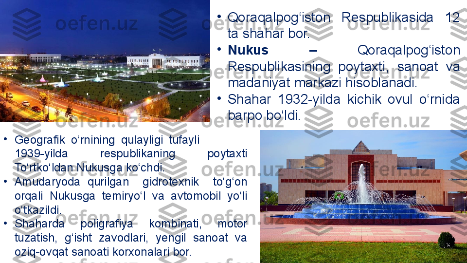 •
Qoraqalpog‘iston  Respublikasida  12 
ta shahar bor. 
•
Nukus  –   Qoraqalpog‘iston 
Respublikasining  poytaxti ,  sanoat  va 
madaniyat markazi hisoblanadi. 
•
Shahar  1932-yilda  kichik  ovul  o‘rnida 
barpo bo‘ldi. 
•
Geografik  o‘rnining  qulayligi   tufayli                 
1939-yilda  respublikaning  poytaxti 
To‘rtko‘ldan Nukusga ko‘chdi.  
•
Amudaryoda  qurilgan    gidrotexnik    to‘g‘on 
orqali  Nukusga  temiryo‘l  va  avtomobil  yo‘li 
o‘tkazildi. 
•
Shaharda  poligrafiya  kombinati,  motor 
tuzatish,  g‘isht  zavodlari,  yengil  sanoat  va 
oziq-ovqat sanoati korxonalari bor. 