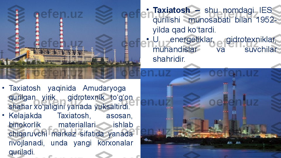 •
Taxiatosh  –   shu  nomdagi   IES   
qurilishi    munosabati  bilan  1952-
yilda qad ko‘tardi. 
•
U  energetiklar,  gidrotexniklar, 
muhandislar  va  suvchilar 
shahridir.
•
Taxiatosh  yaqinida  Amudaryoga   
qurilgan  yirik    gidrotexnik  to‘g‘on 
shahar xo‘jaligini  yanada yuksaltirdi. 
•
Kelajakda  Taxiatosh,  asosan, 
binokorlik  materiallari  ishlab 
chiqaruvchi  markaz  sifatida  yanada 
rivojlanadi,  unda  yangi  korxonalar 
quriladi. 