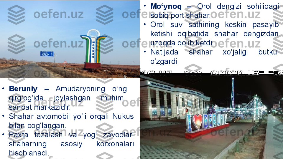 •
Mo‘ynoq  –  Orol  dengizi   sohilidagi 
sobiq port shahar. 
•
Orol  suv  sathining  keskin  pasayib 
ketishi  oqibatida  shahar  dengizdan 
uzoqda qolib ketdi. 
•
Natijada  shahar  xo‘jaligi  butkul 
o‘zgardi.
•
Beruniy  –   Amudaryoning  o‘ng   
qirg‘og‘ida  joylashgan  muhim   
sanoat markazidir. 
•
Shahar  avtomobil  yo‘li   orqali  Nukus 
bilan bog‘langan. 
•
Paxta  tozalash  va  yog‘  zavodlari 
shaharning  asosiy  korxonalari 
hisoblanadi. 