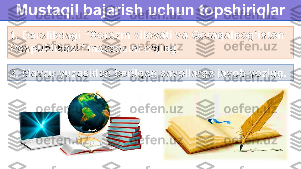 Mustaqil bajarish uchun topshiriqlar
1. Darslikdagi “ Xorazm viloyati va Qoraqalpog‘iston 
Respublikasi ” mavzusini o‘qing.
2. Mavzu yuzasidan berilgan savollarga javob yozing. 