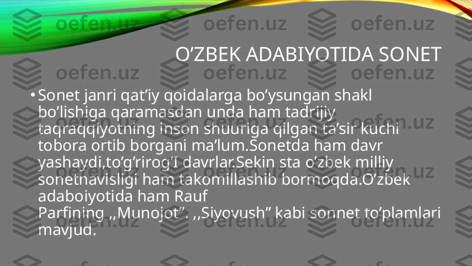 O’ZBEK ADABIYOTIDA SONET
•
Sonet janri qat’iy qoidalarga bo’ysungan shakl 
bo’lishiga qaramasdan unda ham tadrijiy 
taqraqqiyotning inson shuuriga qilgan ta’sir kuchi 
tobora ortib borgani ma’lum.Sonetda ham davr 
yashaydi,to’g’rirog’I davrlar.Sekin sta o’zbek milliy 
sonetnavisligi ham takomillashib bormoqda.O’zbek 
adaboiyotida ham Rauf 
Parfining ,,Munojot”. ,,Siyovush” kabi sonnet to’plamlari 
mavjud. 