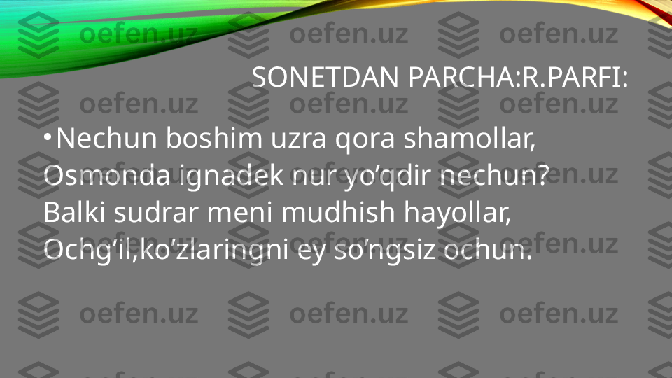 SONETDAN PARCHA:R.PARFI:
•
Nechun boshim uzra qora shamollar,
Osmonda ignadek nur yo’qdir nechun?
Balki sudrar meni mudhish hayollar,
Ochg’il,ko’zlaringni ey so’ngsiz ochun. 