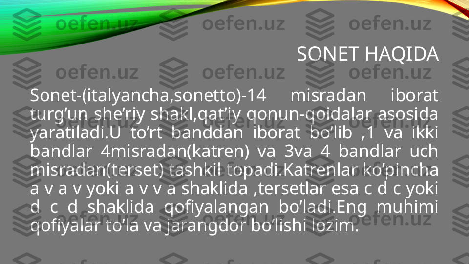 SONET HAQIDA
Sonet-(italyancha,sonetto)-14  misradan  iborat 
turg’un  she’riy  shakl,qat’iy  qonun-qoidalar  asosida 
yaratiladi.U  to’rt  banddan  iborat  bo’lib  ,1  va  ikki 
bandlar  4misradan(katren)  va  3va  4  bandlar  uch 
misradan(terset) tashkil topadi.Katrenlar ko’pincha 
a v a v yoki a v v a shaklida ,tersetlar esa c d c yoki 
d  c  d  shaklida  qofiyalangan  bo’ladi.Eng  muhimi 
qofiyalar to’la va jarangdor bo’lishi lozim. 